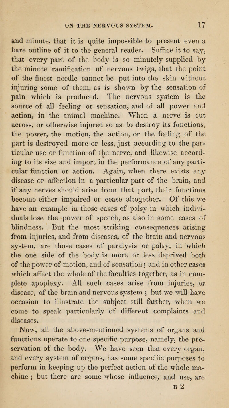 and minute, that it is quite impossible to present even a bare outline of it to the general reader. Suffice it to say, that every part of the body is so minutely supplied by the minute ramification of nervous twigs, that the point of the finest needle cannot be put into the skin without injuring some of them, as is shown by the sensation of pain which is produced. The nervous system is the source of all feeling or sensation, and of all power and action, in the animal machine. When a nerve is cut across, or otherwise injured so as to destroy its functions, the power, the motion, the action, or the feeling of the part is destroyed more or less, just according to the par¬ ticular use or function of the nerve, and likewise accord- V ing to its size and import in the performance of any parti¬ cular function or action. Again, when there exists any disease or affection in a particular part of the brain, and if any nerves should arise from that part, their functions become either impaired or cease altogether. Of this we have an example in those cases of palsy in which indivi¬ duals lose the power of speech, as also in some cases of blindness. But the most striking consequences arising from injuries, and from diseases, of the brain and nervous system, are those cases of paralysis or palsy, in which the one side of the body is more or less deprived both of the power of motion, and of sensation; and in other cases which affect the whole of the faculties together, as in com¬ plete apoplexy. All such cases arise from injuries, or disease, of the brain and nervous system ; but we will have occasion to illustrate the subject still farther, when we come to speak particularly of different complaints and diseases. Now, all the above-mentioned systems of organs and functions operate to one specific purpose, namely, the pre¬ servation of the body. We have seen that every organ, and every system of organs, has some specific purposes to perform in keeping up the perfect action of the whole ma¬ chine ; but there are some whose influence, and use, are b 2