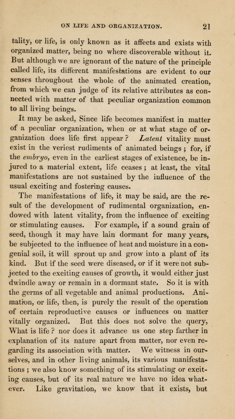 tality, or life, is only known as it affects and exists with organized matter, being no where discoverable without it. But although we are ignorant of the nature of the principle called life, its different manifestations are evident to our senses throughout the whole of the animated creation, from which we can judge of its relative attributes as con¬ nected with matter of that peculiar organization common to all living beings. It may be asked, Since life becomes manifest in matter of a peculiar organization, when or at what stage of or¬ ganization does life first appear ? Latent vitality must exist in the veriest rudiments of animated beings ; for, if the embryo, even in the earliest stages of existence, be in¬ jured to a material extent, life ceases ; at least, the vital manifestations are not sustained by the influence of the usual exciting and fostering causes. The manifestations of life, it may be said, are the re¬ sult of the development of rudimental organization, en¬ dowed with latent vitality, from the influence of exciting or stimulating causes. For example, if a sound grain of seed, though it may have lain dormant for many years, be subjected to the influence of heat and moisture in a con¬ genial soil, it will sprout up and grow into a plant of its kind. But if the seed were diseased, or if it were not sub¬ jected to the exciting causes of growth, it would either just dwindle away or remain in a dormant state. So it is with the germs of all vegetable and animal productions. Ani¬ mation, or life, then, is purely the result of the operation of certain reproductive causes or influences on matter vitally organized. But this does not solve the query, What is life ? nor does it advance us one step farther in explanation of its nature apart from matter, nor even re¬ garding its association with matter. We witness in our¬ selves, and in other living animals, its various manifesta¬ tions ; we also know something of its stimulating or excit¬ ing causes, but of its real nature we have no idea what¬ ever. Like gravitation, we know that it exists, but
