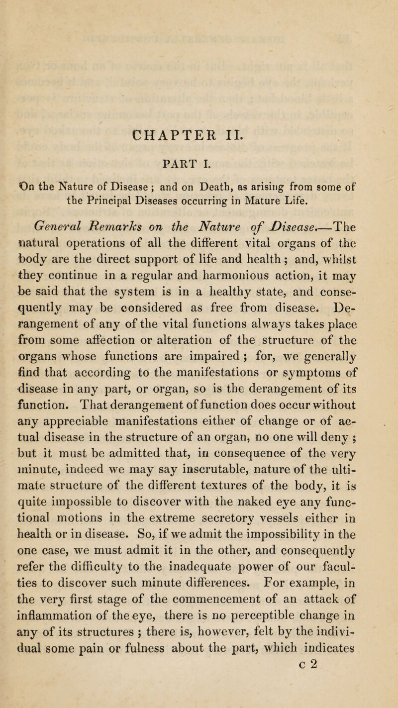 CHAPTER II. PART I. On the Nature of Disease ; and on Death, as arising from some of the Principal Diseases occurring in Mature Life. General Remarks on the Nature of Disease.—The natural operations of all the different vital organs of the body are the direct support of life and health; and, whilst they continue in a regular and harmonious action, it may be said that the system is in a healthy state, and conse¬ quently may be considered as free from disease. De¬ rangement of any of the vital functions always takes place from some affection or alteration of the structure of the organs whose functions are impaired ; for, we generally find that according to the manifestations or symptoms of •disease in any part, or organ, so is the derangement of its function. That derangement of function does occur without any appreciable manifestations either of change or of ac¬ tual disease in the structure of an organ, no one will deny ; but it must be admitted that, in consequence of the very minute, indeed we may say inscrutable, nature of the ulti¬ mate structure of the different textures of the body, it is quite impossible to discover with the naked eye any func¬ tional motions in the extreme secretory vessels either in health or in disease. So, if we admit the impossibility in the one case, we must admit it in the other, and consequently refer the difficulty to the inadequate power of our facul¬ ties to discover such minute differences. For example, in the very first stage of the commencement of an attack of inflammation of the eye, there is no perceptible change in any of its structures ; there is, however, felt by the indivi¬ dual some pain or fulness about the part, which indicates c 2