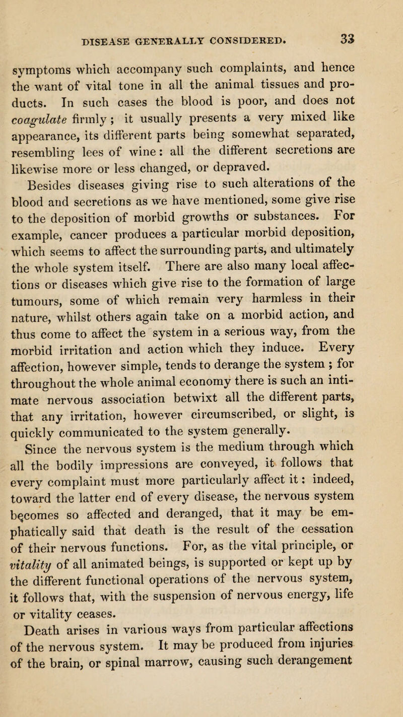 symptoms which accompany such complaints, and hence the want of vital tone in all the animal tissues and pro¬ ducts. In such cases the blood is poor, and does not coagulate firmly; it usually presents a very mixed like appearance, its different parts being somewhat separated, resembling lees of wine: all the different secretions are likewise more or less changed, or depraved. Besides diseases giving rise to such alterations of the blood and secretions as we have mentioned, some give rise to the deposition of morbid growths or substances. For example, cancer produces a particular morbid deposition, which seems to affect the surrounding parts, and ultimately the whole system itself. There are also many local affec¬ tions or diseases which give rise to the formation of large tumours, some of which remain very harmless in their nature, whilst others again take on a morbid action, and thus come to affect the system in a serious way, from the morbid irritation and action which they induce. Every affection, however simple, tends to derange the system ; for throughout the whole animal economy there is such an inti¬ mate nervous association betwixt all the different parts, that any irritation, however circumscribed, or slight, is quickly communicated to the system generally. Since the nervous system is the medium through which all the bodily impressions are conveyed, it follows that every complaint must more particularly affect it: indeed, toward the latter end of every disease, the nervous system becomes so affected and deranged, that it may be em¬ phatically said that death is the result of the cessation of their nervous functions. For, as the vital principle, or vitality of all animated beings, is supported or kept up by the different functional operations of the nervous system, it follows that, with the suspension of nervous energy, life or vitality ceases. Death arises in various ways from particular affections of the nervous system. It may be produced from injuries of the brain, or spinal marrow, causing such derangement