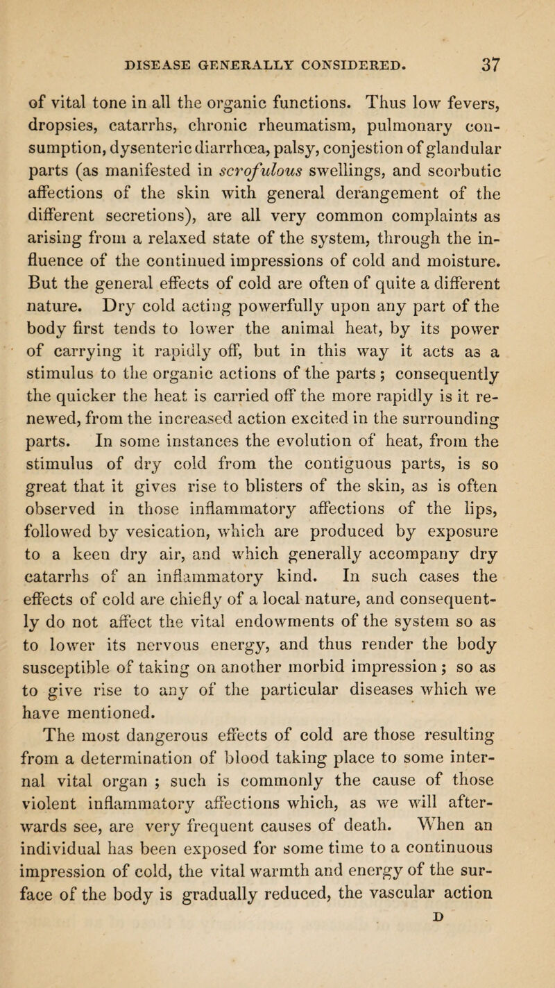 of vital tone in all the organic functions. Thus low fevers, dropsies, catarrhs, chronic rheumatism, pulmonary con¬ sumption, dysenteric diarrhoea, palsy, conjestion of glandular parts (as manifested in scrofulous swellings, and scorbutic affections of the skin with general derangement of the different secretions), are all very common complaints as arising from a relaxed state of the system, through the in¬ fluence of the continued impressions of cold and moisture. But the general effects of cold are often of quite a different nature. Dry cold acting powerfully upon any part of the body first tends to lower the animal heat, by its power of carrying it rapidly off, but in this way it acts as a stimulus to the organic actions of the parts ; consequently the quicker the heat is carried off the more rapidly is it re¬ newed, from the increased action excited in the surrounding parts. In some instances the evolution of heat, from the stimulus of dry cold from the contiguous parts, is so great that it gives rise to blisters of the skin, as is often observed in those inflammatory affections of the lips, followed by vesication, which are produced by exposure to a keen dry air, and which generally accompany dry catarrhs of an inflammatory kind. In such cases the effects of cold are chiefly of a local nature, and consequent¬ ly do not affect the vital endowments of the system so as to lower its nervous energy, and thus render the body susceptible of taking on another morbid impression ; so as to give rise to any of the particular diseases which we have mentioned. The most dangerous effects of cold are those resulting from a determination of blood taking place to some inter¬ nal vital organ ; such is commonly the cause of those violent inflammatory affections which, as we will after¬ wards see, are very frequent causes of death. When an individual has been exposed for some time to a continuous impression of cold, the vital warmth and energy of the sur¬ face of the body is gradually reduced, the vascular action D