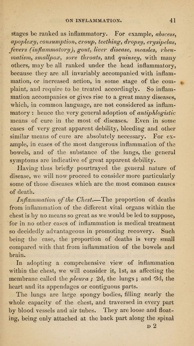 stages be ranked as inflammatory. For example, abscess, apoplexy, consumption, croup, teething, dropsy, erysipelas, fevers (inflammatory), gout, liver disease, measles, rheu¬ matism, smallpox, sore throats, and quinsey, with many others, may be all ranked under the head inflammatory, because they are all invariably accompanied with inflam¬ mation, or increased action, in some stage of the com¬ plaint, and require to be treated accordingly. So inflam¬ mation accompanies or gives rise to a great many diseases, which, in common language, are not considered as inflam¬ matory : hence the very general adoption of antiphlogistic means of cure in the most of diseases. Even in some cases of very great apparent debility, bleeding and other similar means of cure are absolutely necessary. For ex¬ ample, in cases of the most dangerous inflammation of the bowels, and of the substance of the lungs, the general symptoms are indicative of great apparent debility. Having thus briefly pourtrayed the general nature of disease, we will now proceed to consider more particularly some of those diseases which are the most common causes of death. Inflammation of the Chest—The proportion of deaths from inflammation of the different vital organs within the chest is by no means so great as we would be led to suppose, for in no other cases of inflammation is medical treatment so decidedly advantageous in promoting recovery. Such being the case, the proportion of deaths is very small compared with that from inflammation of the bowels and brain. In adopting a comprehensive view of inflammation within the chest, we will consider it, 1st, as affecting the membrane called the pleura ; 2d, the lungs ; and •’3d, the heart and its appendages or contiguous parts. The lungs are large spongy bodies, filling nearly the whole capacity of the chest, and traversed in every part by blood vessels and air tubes. They are loose and float¬ ing, being only attached at the back part along the spinal d 2