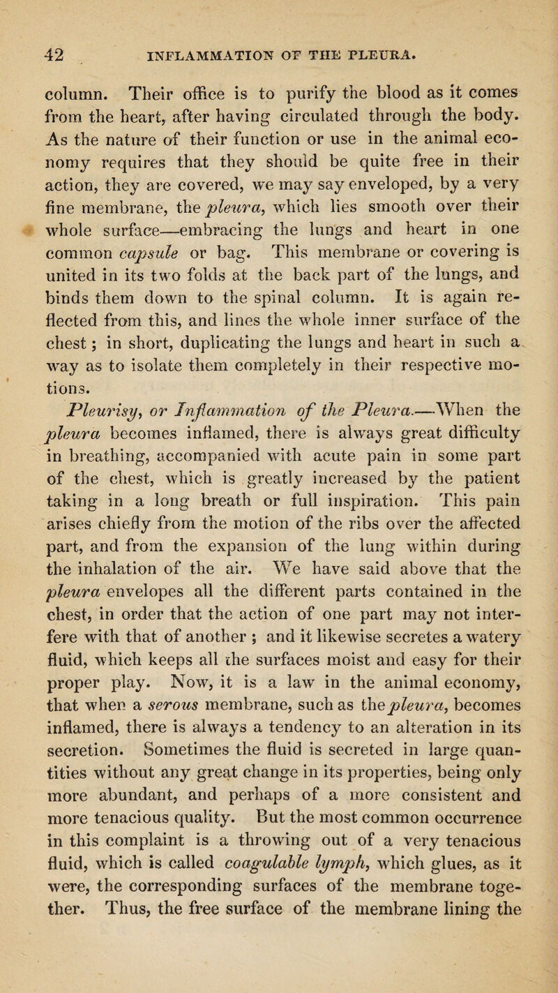 column. Their office is to purify the blood as it comes from the heart, after having circulated through the body. As the nature of their function or use in the animal eco¬ nomy requires that they should be quite free in their action, they are covered, we may say enveloped, by a very fine membrane, the pleura, which lies smooth over their whole surface—embracing the lungs and heart in one common capsule or bag. This membrane or covering is united in its two folds at the back part of the lungs, and binds them down to the spinal column. It is again re¬ flected from this, and lines the whole inner surface of the chest; in short, duplicating the lungs and heart in such a way as to isolate them completely in their respective mo¬ tions. Pleurisy, or Inflammation of the Pleura.—When the pleura becomes inflamed, there is always great difficulty in breathing, accompanied with acute pain in some part of the chest, which is greatly increased by the patient taking in a long breath or full inspiration. This pain arises chiefly from the motion of the ribs over the affected part, and from the expansion of the lung within during the inhalation of the air. We have said above that the pleura envelopes all the different parts contained in the chest, in order that the action of one part may not inter¬ fere with that of another ; and it likewise secretes a watery fluid, which keeps all the surfaces moist and easy for their proper play. Now, it is a law in the animal economy, that when a serous membrane, such as the pleura, becomes inflamed, there is always a tendency to an alteration in its secretion. Sometimes the fluid is secreted in large quan¬ tities without any great change in its properties, being only more abundant, and perhaps of a more consistent and more tenacious quality. But the most common occurrence in this complaint is a throwing out of a very tenacious fluid, which is called coagulable lymph, which glues, as it were, the corresponding surfaces of the membrane toge¬ ther. Thus, the free surface of the membrane lining the