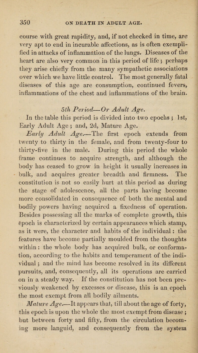 course with great rapidity, and, if not checked in time, are very apt to end in incurable affections, as is often exempli¬ fied in attacks of inflammation of the lungs. Diseases of the heart are also very common in this period of life; perhaps they arise chiefly from the many sympathetic associations over which we have little control. The most generally fatal diseases of this age are consumption, continued fevers, inflammations of the chest and inflammations of the brain. 5 th Period—-Or Adult Age. In the table this period is divided into two epochs ; 1st, Early Adult Age ; and, 2d, Mature Age. Early Adult Age.—The first epoch extends from twenty to thirty in the female, and from twenty-four to thirty-five in the male. During this period the whole frame continues to acquire strength, and although the body has ceased to grow in height it usually increases in bulk, and acquires greater breadth and firmness. The constitution is not so easily hurt at this period as during the stage of adolescence, all the parts having become more consolidated in consequence of both the mental and bodily powers having acquired a fixedness of operation. Besides possessing all the marks of complete growth, this epoch is characterized by certain appearances which stamp, as it were, the character and habits of the individual: the features have become partially moulded from the thoughts within: the whole body has acquired bulk, or conforma¬ tion, according to the habits and temperament of the indi¬ vidual ; and the mind has become resolved in its different pursuits, and, consequently, all its operations are carried on in a steady way. If the constitution has not been pre¬ viously weakened by excesses or disease, this is an epoch the most exempt from all bodily ailments. Mature Age.—It appears that, till about the age of forty, this epoch is upon the whole the most exempt from disease ; but between forty and fifty, from the circulation becom¬ ing more languid, and consequently from the system