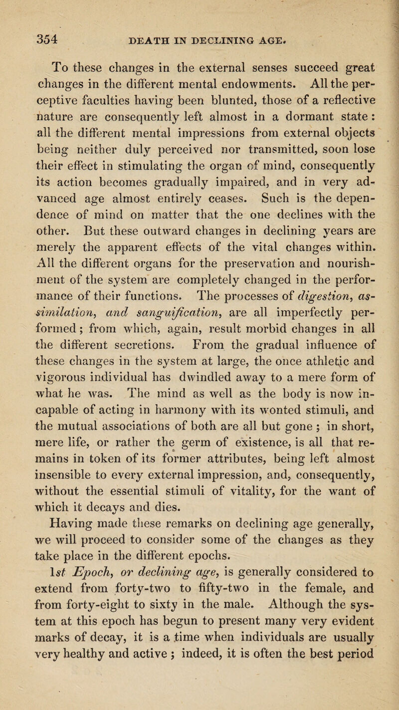 To these changes in the external senses succeed great changes in the different mental endowments. All the per¬ ceptive faculties having been blunted, those of a reflective nature are consequently left almost in a dormant state : all the different mental impressions from external objects being neither duly perceived nor transmitted, soon lose their effect in stimulating the organ of mind, consequently its action becomes gradually impaired, and in very ad¬ vanced age almost entirely ceases. Such is the depen¬ dence of mind on matter that the one declines with the other. But these outward changes in declining years are merely the apparent effects of the vital changes within. All the different organs for the preservation and nourish¬ ment of the system are completely changed in the perfor¬ mance of their functions. The processes of digestion, as¬ similation, and sanguification, are. all imperfectly per¬ formed ; from which, again, result morbid changes in all the different secretions. From the gradual influence of these changes in the system at large, the once athletic and vigorous individual has dwindled away to a mere form of what he was. The mind as well as the body is now in¬ capable of acting in harmony with its w'onted stimuli, and the mutual associations of both are all but gone ; in short, mere life, or rather the germ of existence, is all that re¬ mains in token of its former attributes, being left almost insensible to every external impression, and, consequently, without the essential stimuli of vitality, for the want of which it decays and dies. Having made these remarks on declining age generally, we will proceed to consider some of the changes as they take place in the different epochs. 1st Epoch, or declining age, is generally considered to extend from forty-two to fifty-two in the female, and from forty-eight to sixty in the male. Although the sys¬ tem at this epoch has begun to present many very evident marks of decay, it is a time when individuals are usually very healthy and active ; indeed, it is often the best period