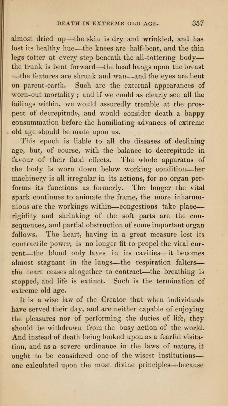 almost dried up—the skin is dry and wrinkled, and has lost its healthy hue—the knees are half-bent, and the thin legs totter at every step beneath the all-tottering body— the trunk is bent forward—the head hangs upon the breast —the features are shrunk and wan—-and the eyes are bent on parent-earth. Such are the external appearances of worn-out mortality ; and if we could as clearly see all the failings within, we would assuredly tremble at the pros¬ pect of decrepitude, and would consider death a happy consummation before the humiliating advances of extreme old age should be made upon us. This epoch is liable to all the diseases of declining age, but, of course, with the balance to decrepitude in favour of their fatal effects. The whole apparatus of the body is worn down below working condition—her machinery is all irregular in its actions, for no organ per¬ forms its functions as formerly. The longer the vital spark continues to animate the frame, the more inharmo¬ nious are the workings within—congestions take place— rigidity and shrinking of the soft parts are the con¬ sequences, and partial obstruction of some important organ follows. The heart, having in a great measure lost its contractile power, is no longer fit to propel the vital cur¬ rent—the blood only laves in its cavities—it becomes almost stagnant in the lungs—the respiration falters— the heart ceases altogether to contract—the breathing is stopped, and life is extinct. Such is the termination of extreme old age. It is a wise law of the Creator that when individuals have served their day, and are neither capable of enjoying the pleasures nor of performing the duties of life, they should be withdrawn from the busy action of the world. And instead of death being looked upon as a fearful visita¬ tion, and as a severe ordinance in the laws of nature, it ought to be considered one of the wisest institutions— one calculated upon the most divine principles—because