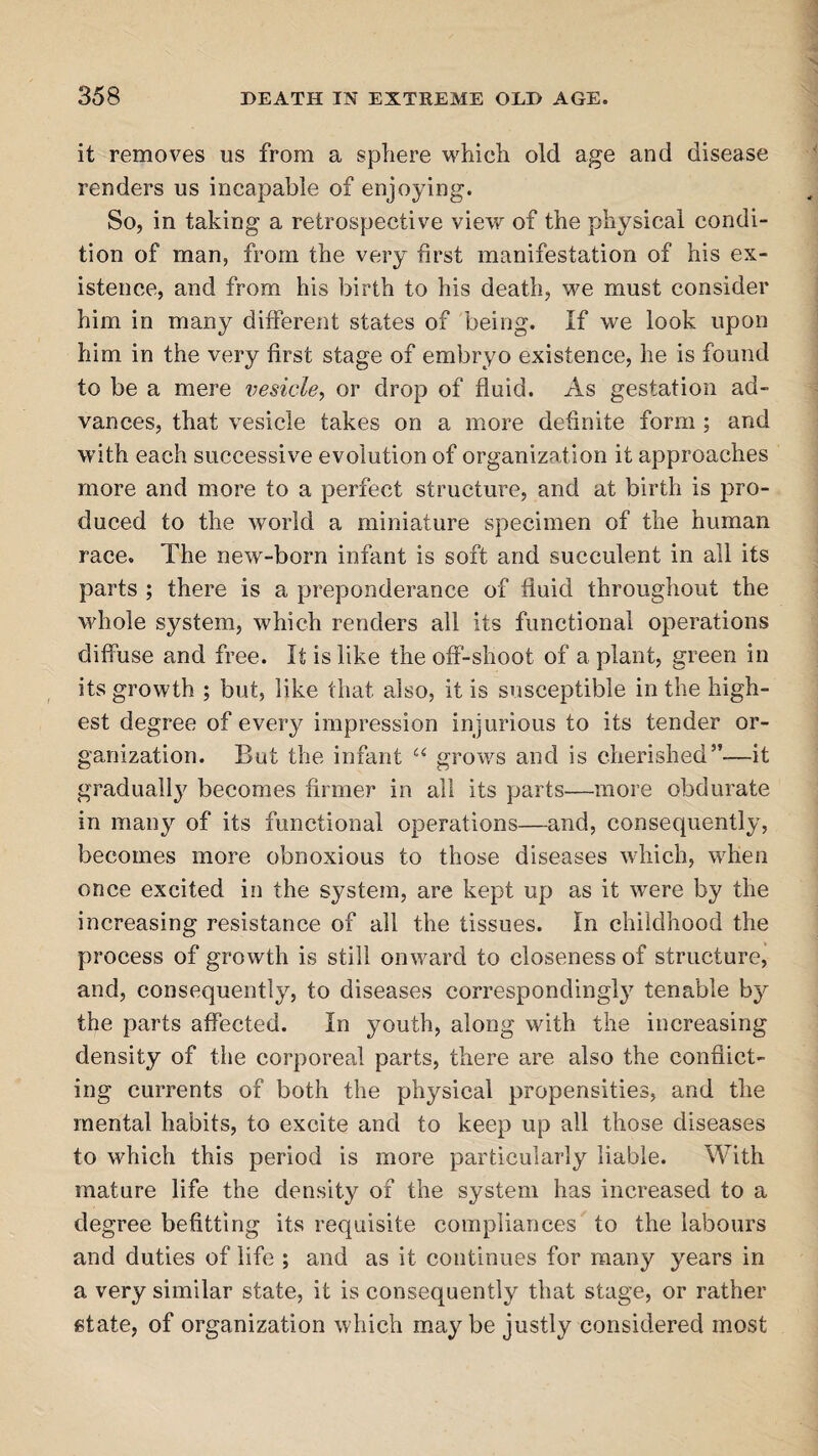 it removes us from a sphere which old age and disease renders us incapable of enjoying. So, in taking a retrospective view of the physical condi¬ tion of man, from the very first manifestation of his ex¬ istence, and from his birth to his death, we must consider him in many different states of being. If we look upon him in the very first stage of embryo existence, he is found to be a mere vesicle, or drop of fluid. As gestation ad¬ vances, that vesicle takes on a more definite form ; and with each successive evolution of organization it approaches more and more to a perfect structure, and at birth is pro- duced to the world a miniature specimen of the human race. The new-born infant is soft and succulent in all its parts ; there is a preponderance of fluid throughout the whole system, which renders all its functional operations diffuse and free. It is like the off-shoot of a plant, green in its growth ; but, like that also, it is susceptible in the high¬ est degree of every impression injurious to its tender or¬ ganization. But the infant “ grows and is cherished”—it gradually becomes firmer in all its parts—more obdurate in many of its functional operations—and, consequently, becomes more obnoxious to those diseases which, when once excited in the system, are kept up as it wrere by the increasing resistance of all the tissues. In childhood the process of growth is still onward to closeness of structure, and, consequently, to diseases corresponding!}7 tenable by the parts affected. In youth, along with the increasing density of the corporeal parts, there are also the conflict¬ ing currents of both the physical propensities, and the mental habits, to excite and to keep up all those diseases to which this period is more particularly liable. With mature life the density of the system has increased to a degree befitting its requisite compliances to the labours and duties of life ; and as it continues for many years in a very similar state, it is consequently that stage, or rather state, of organization which maybe justly considered most