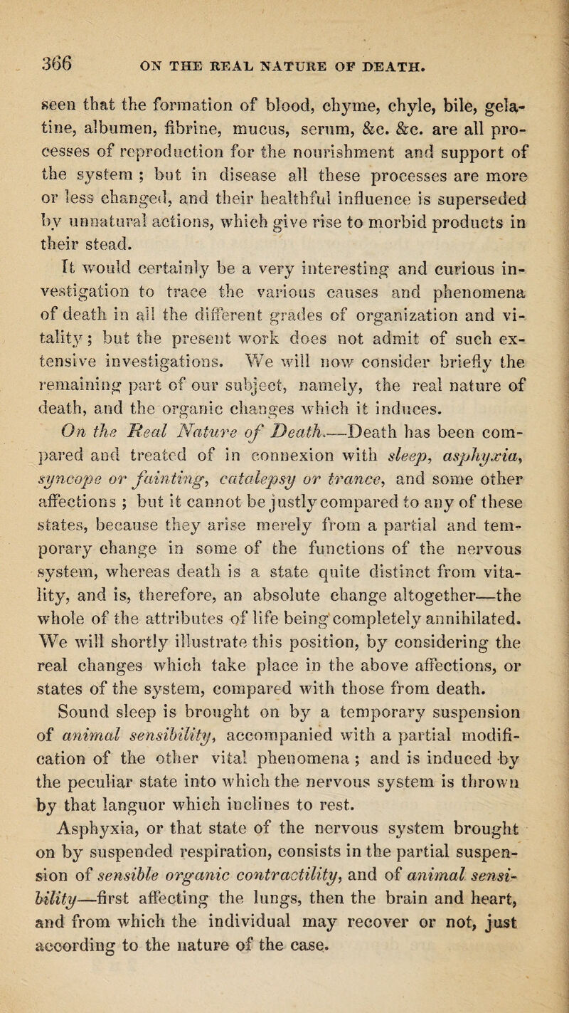 seen that the formation of blood, chyme, chyle, bile, gela¬ tine, albumen, fibrine, mucus, serum, &c. &c. are all pro¬ cesses of reproduction for the nourishment and support of the system ; but in disease all these processes are more or less changed, and their healthful influence is superseded by unnatural actions, which give rise to morbid products in their stead. It would certainly be a very interesting and curious in¬ vestigation to trace the various causes and phenomena of death in all the different grades of organization and vi¬ tality ; but the present work does not admit of such ex¬ tensive investigations. We will now consider briefly the remaining part of our subject, namely, the real nature of death, and the organic changes which it induces. On the Real Nature of Death,—Death has been com¬ pared and treated of in connexion with sleep, asphyxia, syncope or fainting, catalepsy or trance, and some other affections ; but it cannot be justly compared to any of these states, because they arise merely from a partial and tem¬ porary change in some of the functions of the nervous system, whereas death is a state quite distinct from vita¬ lity, and is, therefore, an absolute change altogether—the whole of the attributes of life being completely annihilated. We will shortly illustrate this position, by considering the real changes which take place in the above affections, or states of the system, compared with those from death. Sound sleep is brought on by a temporary suspension of animal sensibility, accompanied with a partial modifi¬ cation of the other vital phenomena ; and is induced by the peculiar state into which the nervous system is thrown by that languor which inclines to rest. Asphyxia, or that state of the nervous system brought on by suspended respiration, consists in the partial suspen¬ sion of sensible organic contractility, and of animal sensi¬ bility—first affecting the lungs, then the brain and heart, and from which the individual may recover or not, just according to the nature of the case.