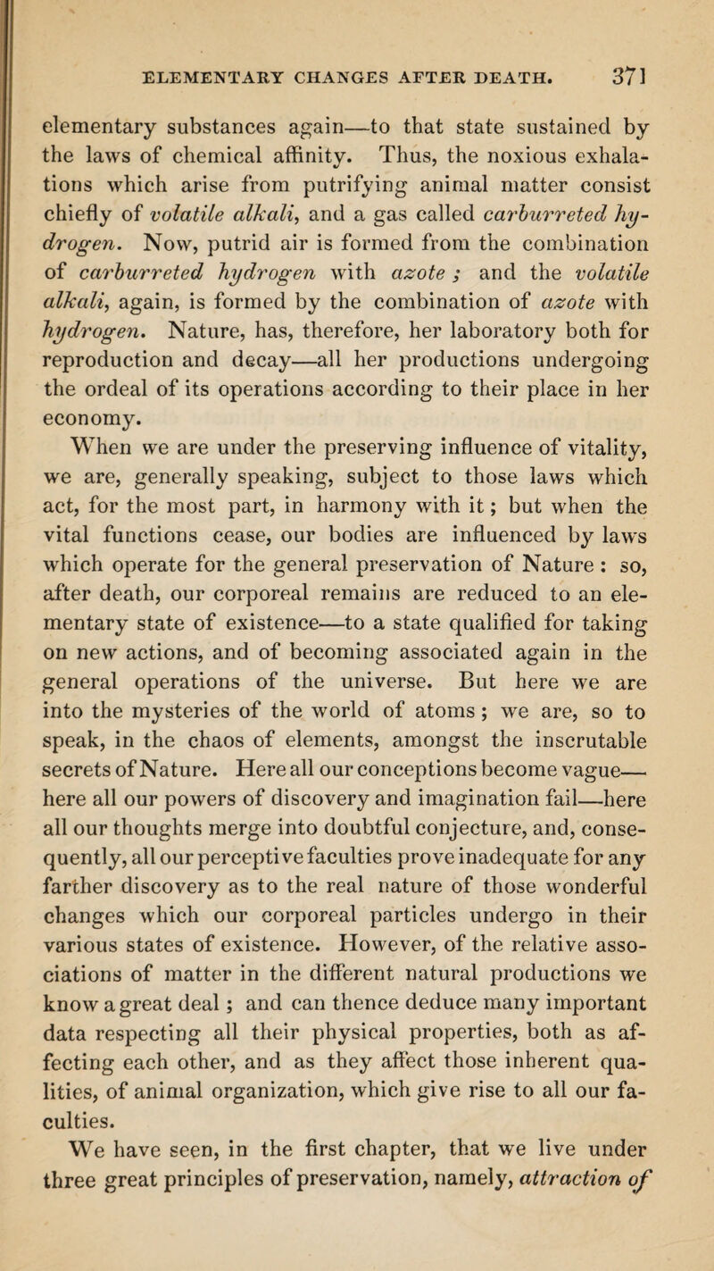 elementary substances again—to that state sustained by the laws of chemical affinity. Thus, the noxious exhala¬ tions which arise from putrifying animal matter consist chiefly of volatile alkali, and a gas called carburreted hy¬ drogen. Now, putrid air is formed from the combination of carburreted hydrogen with azote ; and the volatile alkali, again, is formed by the combination of azote with hydrogen. Nature, has, therefore, her laboratory both for reproduction and decay—all her productions undergoing the ordeal of its operations according to their place in her economy. When we are under the preserving influence of vitality, we are, generally speaking, subject to those laws which act, for the most part, in harmony with it; but when the vital functions cease, our bodies are influenced by laws which operate for the general preservation of Nature : so, after death, our corporeal remains are reduced to an ele¬ mentary state of existence—to a state qualified for taking on new actions, and of becoming associated again in the general operations of the universe. But here we are into the mysteries of the world of atoms ; we are, so to speak, in the chaos of elements, amongst the inscrutable secrets of Nature. Here all our conceptions become vague— here all our powers of discovery and imagination fail—here all our thoughts merge into doubtful conjecture, and, conse¬ quently, all our perceptive faculties prove inadequate for any farther discovery as to the real nature of those wonderful changes which our corporeal particles undergo in their various states of existence. However, of the relative asso¬ ciations of matter in the different natural productions we know a great deal; and can thence deduce many important data respecting all their physical properties, both as af¬ fecting each other, and as they affect those inherent qua¬ lities, of animal organization, which give rise to all our fa¬ culties. We have seen, in the first chapter, that we live under three great principles of preservation, namely, attraction of