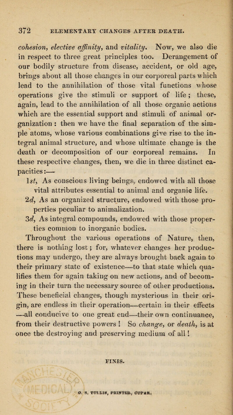 cohesion, elective affinity, and vitality. Now, we also die in respect to three great principles too. Derangement of our bodily structure from disease, accident, or old age, brings about all those changes in our corporeal parts which lead to the annihilation of those vital functions whose operations give the stimuli or support of life; these, again, lead to the annihilation of all those organic actions which are the essential support and stimuli of animal or¬ ganization : then we have the final separation of the sim¬ ple atoms, whose various combinations give rise to the in¬ tegral animal structure, and whose ultimate change is the death or decomposition of our corporeal remains. In these respective changes, then, we die in three distinct ca¬ pacities :— 1$£, As conscious living beings, endowed with all those vital attributes essential to animal and organic life. 2d, As an organized structure, endowed with those pro¬ perties peculiar to animalization. 3c?, As integral compounds, endowed with those proper¬ ties common to inorganic bodies. Throughout the various operations of Nature, then, there is nothing lost; for, whatever changes her produc¬ tions may undergo, they are always brought back again to their primary state of existence—to that state which qua¬ lifies them for again taking on new actions, and of becom¬ ing in their turn the necessary source of other productions. These beneficial changes, though mysterious in their ori¬ gin, are endless in their operation—certain in their effects —all conducive to one great end—their own continuance, from their destructive powers ! So change, or death, is at once the destroying and preserving medium of all I FINIS. 0. S, TOT-I.I8, PKIHTKR, CBPJ.R.