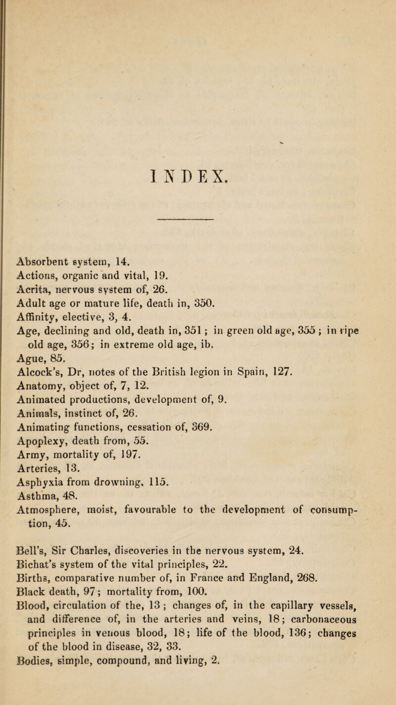 INDEX Absorbent system, 14. Actions, organic and vital, 19. Acrita, nervous system of, 26. Adult age or mature life, death in, 350. Affinity, elective, 3, 4. Age, declining and old, death in, 351; in green old age, 355 ; in ripe old age, 356; in extreme old age, ib. Ague, 85. Alcock’s, Dr, notes of the British legion in Spain, 127. Anatomy, object of, 7, 12. Animated productions, development of, 9. Animals, instinct of, 26. Animating functions, cessation of, 369. Apoplexy, death from, 55. Army, mortality of, 197. Arteries, 13. Asphyxia from drowning, 115. Asthma, 48. Atmosphere, moist, favourable to the development of consump¬ tion, 45. Bell’s, Sir Charles, discoveries in the nervous system, 24. Bichat’s system of the vital principles, 22. Births, comparative number of, in France and England, 268. Black death, 97; mortality from, 100. Blood, circulation of the, 13; changes of, in the capillary vessels, and difference of, in the arteries and veins, 18; carbonaceous principles in venous blood, 18; life of the blood, 136; changes of the blood in disease, 32, 33.