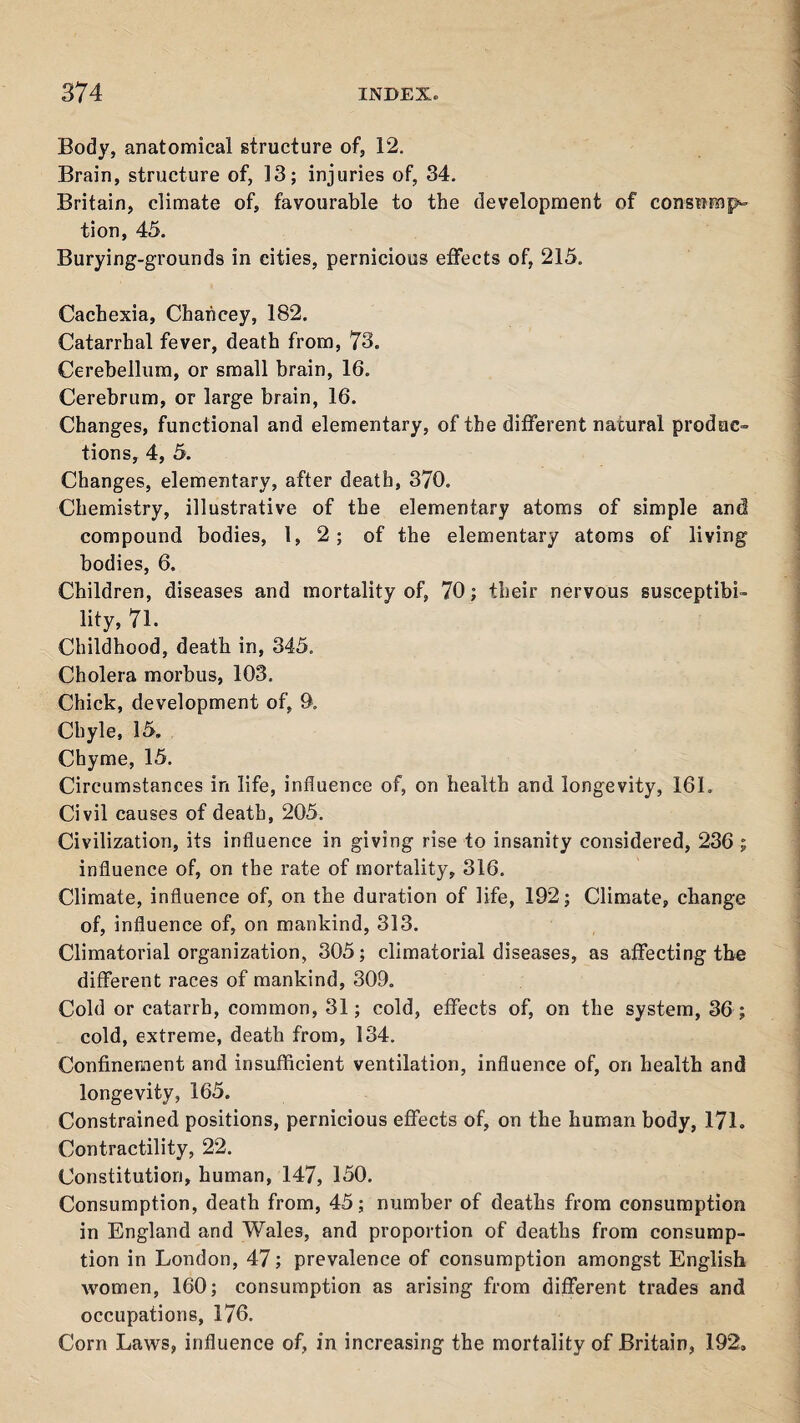 Body, anatomical structure of, 12. Brain, structure of, 13; injuries of, 34. Britain, climate of, favourable to the development of consnmp^ tion, 45. Burying-grounds in cities, pernicious effects of, 215. Cachexia, Chahcey, 182. Catarrhal fever, death from, 73. Cerebellum, or small brain, 16. Cerebrum, or large brain, 16. Changes, functional and elementary, of the different natural produc¬ tions, 4, 5. Changes, elementary, after death, 370. Chemistry, illustrative of the elementary atoms of simple and compound bodies, 1, 2; of the elementary atoms of living bodies, 6. Children, diseases and mortality of, 70; their nervous susceptibi¬ lity, 71. Childhood, death in, 345. Cholera morbus, 103. Chick, development of, 9, Chyle, 15. Chyme, 15. Circumstances in life, influence of, on health and longevity, 161. Civil causes of death, 205. Civilization, its influence in giving rise to insanity considered, 236 ; influence of, on the rate of mortality, 316. Climate, influence of, on the duration of life, 192; Climate, change of, influence of, on mankind, 313. Climatorial organization, 305; climatorial diseases, as affecting the different races of mankind, 309. Cold or catarrh, common, 31; cold, effects of, on the system, 36; cold, extreme, death from, 134. Confinement and insufficient ventilation, influence of, on health and longevity, 165. Constrained positions, pernicious effects of, on the human body, 171. Contractility, 22. Constitution, human, 147, 150. Consumption, death from, 45; number of deaths from consumption in England and Wales, and proportion of deaths from consump¬ tion in London, 47; prevalence of consumption amongst English women, 160; consumption as arising from different trades and occupations, 176. Corn Laws, influence of, in increasing the mortality of Britain, 192.