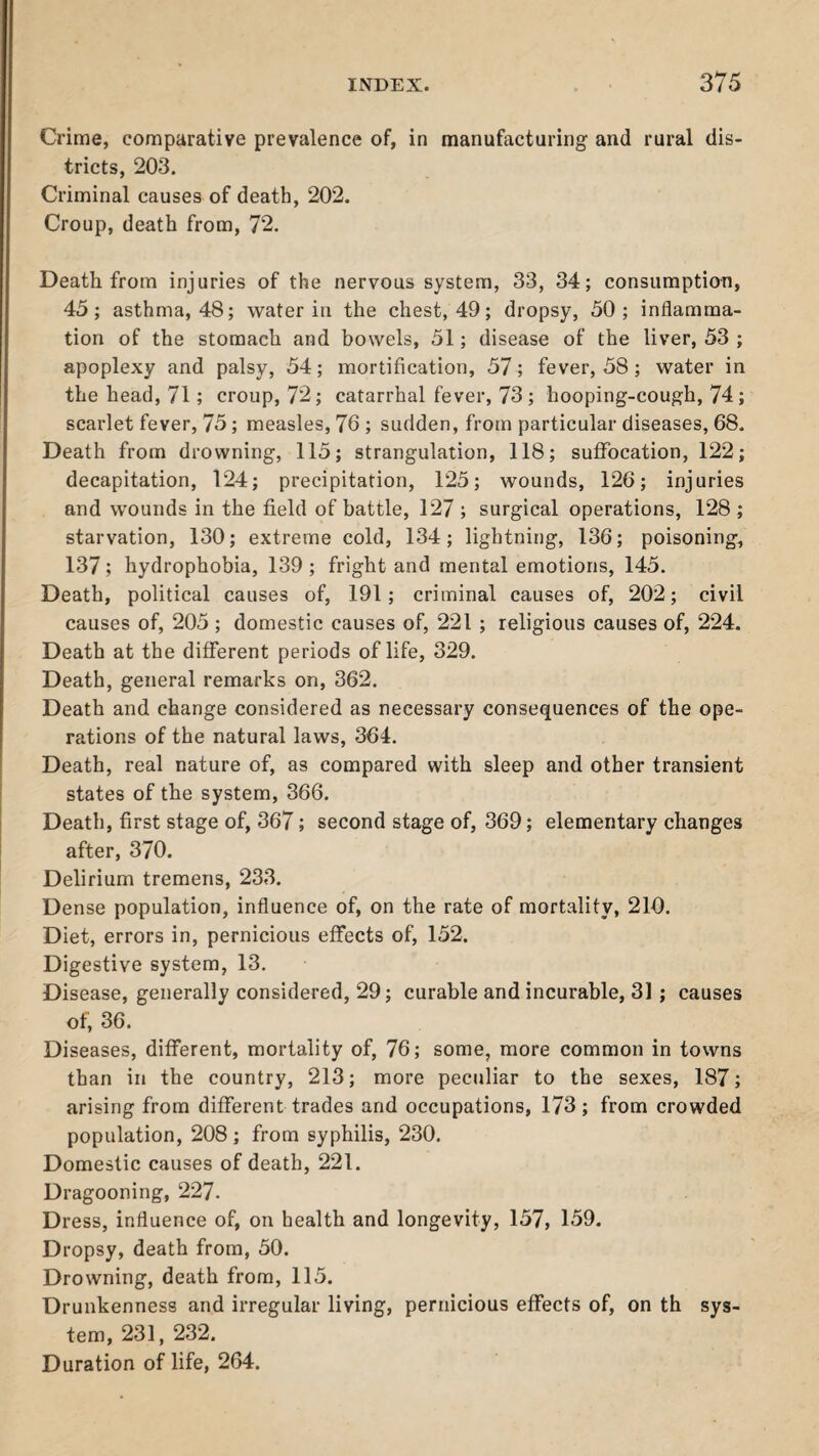 Crime, comparative prevalence of, in manufacturing and rural dis¬ tricts, 203. Criminal causes of death, 202. Croup, death from, 72. Death from injuries of the nervous system, 33, 34; consumption, 45; asthma, 48; water in the chest, 49; dropsy, 50; inflamma¬ tion of the stomach and bowels, 51; disease of the liver, 53 ; apoplexy and palsy, 54; mortification, 57; fever, 58 ; water in the head, 71; croup, 72; catarrhal fever, 73; hooping-cough, 74; scarlet fever, 75; measles, 76 ; sudden, from particular diseases, 68. Death from drowning, 115; strangulation, 118; suffocation, 122; decapitation, 124; precipitation, 125; wounds, 126; injuries and wounds in the field of battle, 127 ; surgical operations, 128; starvation, 130; extreme cold, 134; lightning, 136; poisoning, 137; hydrophobia, 139 ; fright and mental emotions, 145. Death, political causes of, 191; criminal causes of, 202; civil causes of, 205 ; domestic causes of, 221 ; religious causes of, 224. Death at the different periods of life, 329. Death, general remarks on, 362. Death and change considered as necessary consequences of the ope¬ rations of the natural laws, 364. Death, real nature of, as compared with sleep and other transient states of the system, 366. Death, first stage of, 367; second stage of, 369; elementary changes after, 370. Delirium tremens, 233. Dense population, influence of, on the rate of mortality, 210. Diet, errors in, pernicious effects of, 152. Digestive system, 13. Disease, generally considered, 29; curable and incurable, 31 ; causes of, 36. Diseases, different, mortality of, 76; some, more common in towns than in the country, 213; more peculiar to the sexes, 187; arising from different trades and occupations, 173; from crowded population, 208 ; from syphilis, 230. Domestic causes of death, 221. Dragooning, 227. Dress, influence of, on health and longevity, 157, 159. Dropsy, death from, 50. Drowning, death from, 115. Drunkenness and irregular living, pernicious effects of, on th sys¬ tem, 231, 232. Duration of life, 264.