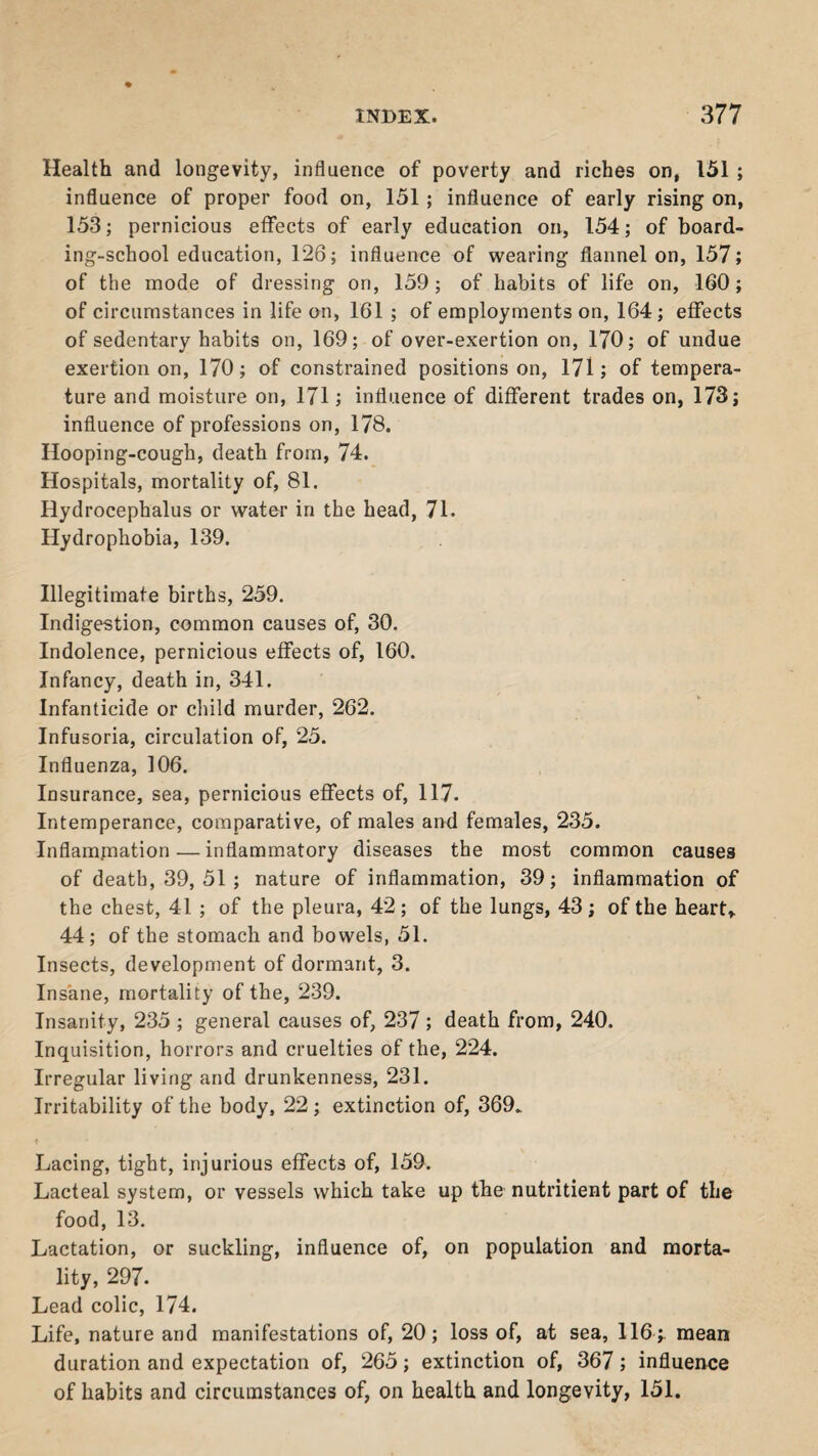 Health and longevity, influence of poverty and riches on, 151 ; influence of proper food on, 151 ; influence of early rising on, 153; pernicious effects of early education on, 154; of board¬ ing-school education, 126; influence of wearing flannel on, 157; of the mode of dressing on, 159; of habits of life on, 160; of circumstances in life on, 161 ; of employments on, 164; effects of sedentary habits on, 169; of over-exertion on, 170; of undue exertion on, 170; of constrained positions on, 171; of tempera¬ ture and moisture on, 171; influence of different trades on, 173; influence of professions on, 178. Hooping-cough, death from, 74. Hospitals, mortality of, 81. Hydrocephalus or water in the head, 71. Hydrophobia, 139. Illegitimate births, 259. Indigestion, common causes of, 30. Indolence, pernicious effects of, 160. Infancy, death in, 341. Infanticide or child murder, 262. Infusoria, circulation of, 25. Influenza, 106. Insurance, sea, pernicious effects of, 117. Intemperance, comparative, of males and females, 235. Inflammation — inflammatory diseases the most common causes of death, 39, 51 ; nature of inflammation, 39; inflammation of the chest, 41 ; of the pleura, 42; of the lungs, 43; of the heart* 44; of the stomach and bowels, 51. Insects, development of dormant, 3. Insane, mortality of the, 239. Insanity, 235 ; general causes of, 237; death from, 240. Inquisition, horrors and cruelties of the, 224. Irregular living and drunkenness, 231. Irritability of the body, 22; extinction of, 369. Lacing, tight, injurious effects of, 159. Lacteal system, or vessels which take up the nutritient part of the food, 13. Lactation, or suckling, influence of, on population and morta¬ lity, 297. Lead colic, 174. Life, nature and manifestations of, 20; loss of, at sea, 116 ;. mean duration and expectation of, 265; extinction of, 367; influence of habits and circumstances of, on health and longevity, 151.