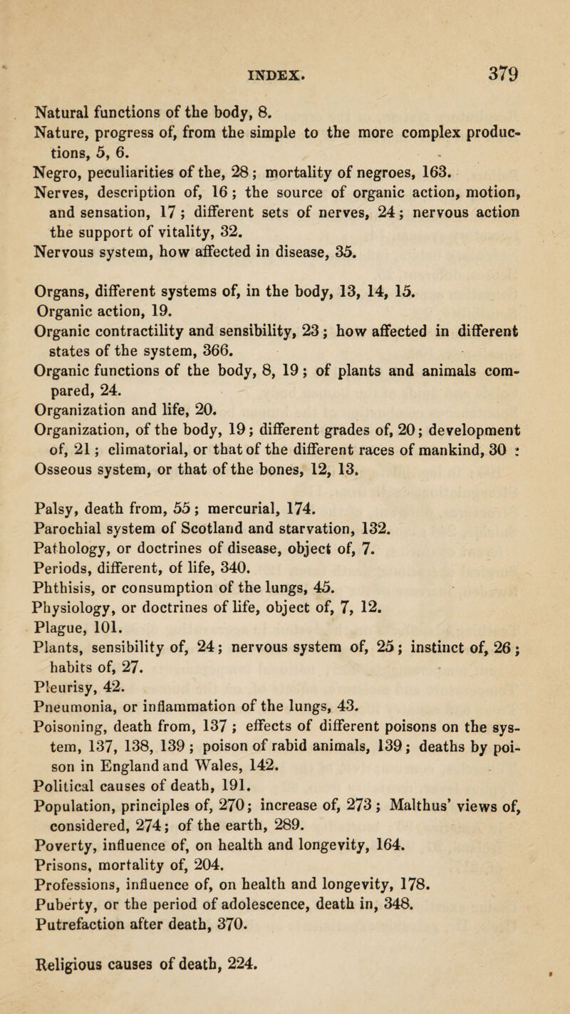 Natural functions of the body, 8. Nature, progress of, from the simple to the more complex produc¬ tions, 5, 6. Negro, peculiarities of the, 28; mortality of negroes, 163. Nerves, description of, 16; the source of organic action, motion, and sensation, 17 ; different sets of nerves, 24; nervous action the support of vitality, 32. Nervous system, how affected in disease, 35. Organs, different systems of, in the body, 13, 14, 15. Organic action, 19. Organic contractility and sensibility, 23; how affected in different states of the system, 366. Organic functions of the body, 8, 19; of plants and animals com¬ pared, 24. Organization and life, 20. Organization, of the body, 19; different grades of, 20; development of, 21; climatorial, or that of the different races of mankind, 30 : Osseous system, or that of the bones, 12, 13. Palsy, death from, 55 ; mercurial, 174. Parochial system of Scotland and starvation, 132. Pathology, or doctrines of disease, object of, 7. Periods, different, of life, 340. Phthisis, or consumption of the lungs, 45. Physiology, or doctrines of life, object of, 7, 12. Plague, 101. Plants, sensibility of, 24; nervous system of, 25; instinct of, 26; habits of, 27. Pleurisy, 42. Pneumonia, or inflammation of the lungs, 43. Poisoning, death from, 137 ; effects of different poisons on the sys¬ tem, 137, 138, 139 ; poison of rabid animals, 139; deaths by poi¬ son in England and Wales, 142. Political causes of death, 191. Population, principles of, 270; increase of, 273; Malthus’ views of, considered, 274; of the earth, 289. Poverty, influence of, on health and longevity, 164. Prisons, mortality of, 204. Professions, influence of, on health and longevity, 178. Puberty, or the period of adolescence, death in, 348. Putrefaction after death, 370. Religious causes of death, 224.