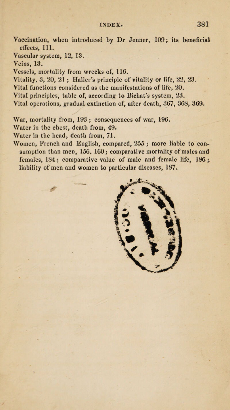 Vaccination, when introduced by Dr Jenner, 109; its beneficial effects, 111. Vascular system, 12, 13. Veins, 13. Vessels, mortality from wrecks of, 116. Vitality, 3, 20, 21 ; Haller's principle of vitality or life, 22, 23. Vital functions considered as the manifestations of life, 20. Vital principles, table of, according to Bichat’s system, 23. Vital operations, gradual extinction of, after death, 367, 368, 369. War, mortality from, 193 ; consequences of war, 196. Water in the chest, death from, 49. Water in the head, death from, 71. Women, French and English, compared, 255; more liable to con¬ sumption than men, 156, 160; comparative mortality of males and females, 184; comparative value of male and female life, 186 ; liability of men and women to particular diseases, 187«