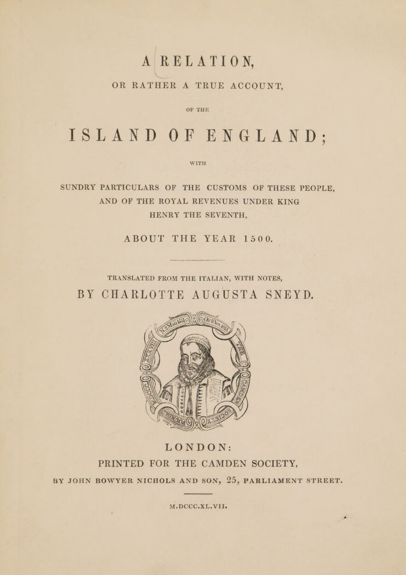 A RELATION, OR RATHER A TRUE ACCOUNT, OF THE ISLAND OF ENGLAND; WITH SUNDRY PARTICULARS OF THE CUSTOMS OF THESE PEOPLE, AND OF THE ROYAL REVENUES UNDER KING HENRY THE SEVENTH, ABOUT THE, YEAR 15-09, TRANSLATED FROM THE ITALIAN, WITH NOTES, BY CHARLOTTE AUGUSTA SNEYD. M.DCCC.XL.VII.