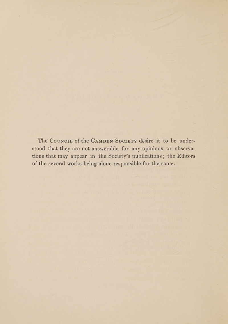 The Councit of the CAMDEN Society desire it to be under- stood that they are not answerable for any opinions or observa- tions that may appear in the Society’s publications; the Editors of the several works being alone responsible for the same.