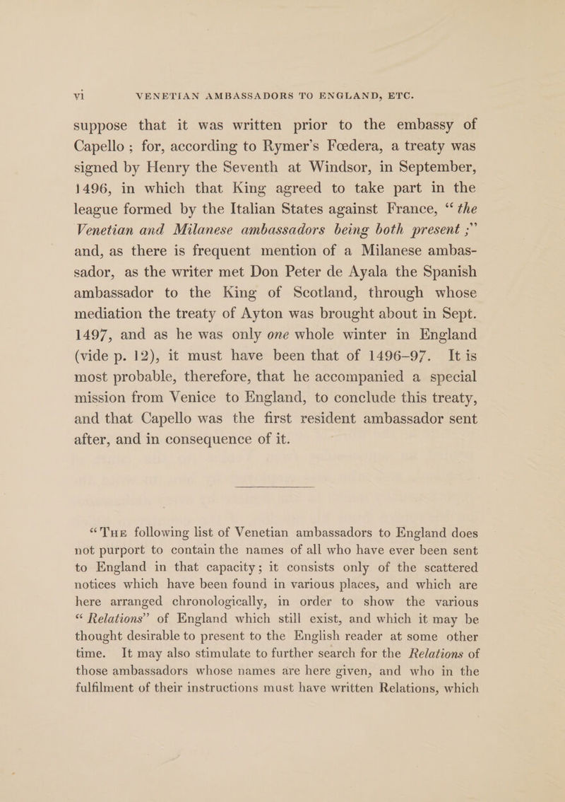 suppose that it was written prior to the embassy of Capello ; for, according to Rymer’s Foedera, a treaty was signed by Henry the Seventh at Windsor, in September, 1496, in which that King agreed to take part in the league formed by the Italian States against France, “ the Venetian and Milanese ambassadors being both present ;” and, as there is frequent mention of a Milanese ambas- sador, as the writer met Don Peter de Ayala the Spanish ambassador to the King of Scotland, through whose mediation the treaty of Ayton was brought about in Sept. 1497, and as he was only one whole winter in England (vide p. 12), it must have been that of 1496-97. It is most probable, therefore, that he accompanied a special mission from Venice to England, to conclude this treaty, and that Capello was the first resident ambassador sent after, and in consequence of it. “Tue following list of Venetian ambassadors to England does not purport to contain the names of all who have ever been sent to England in that capacity; it consists only of the scattered notices which have been found in various places, and which are here arranged chronologically, in order to show the various “ Relations’ of England which still exist, and which it may be thought desirable to present to the English reader at some other time. It may also stimulate to further search for the Relations of those ambassadors whose names are here given, and who in the fulfilment of their instructions must have written Relations, which