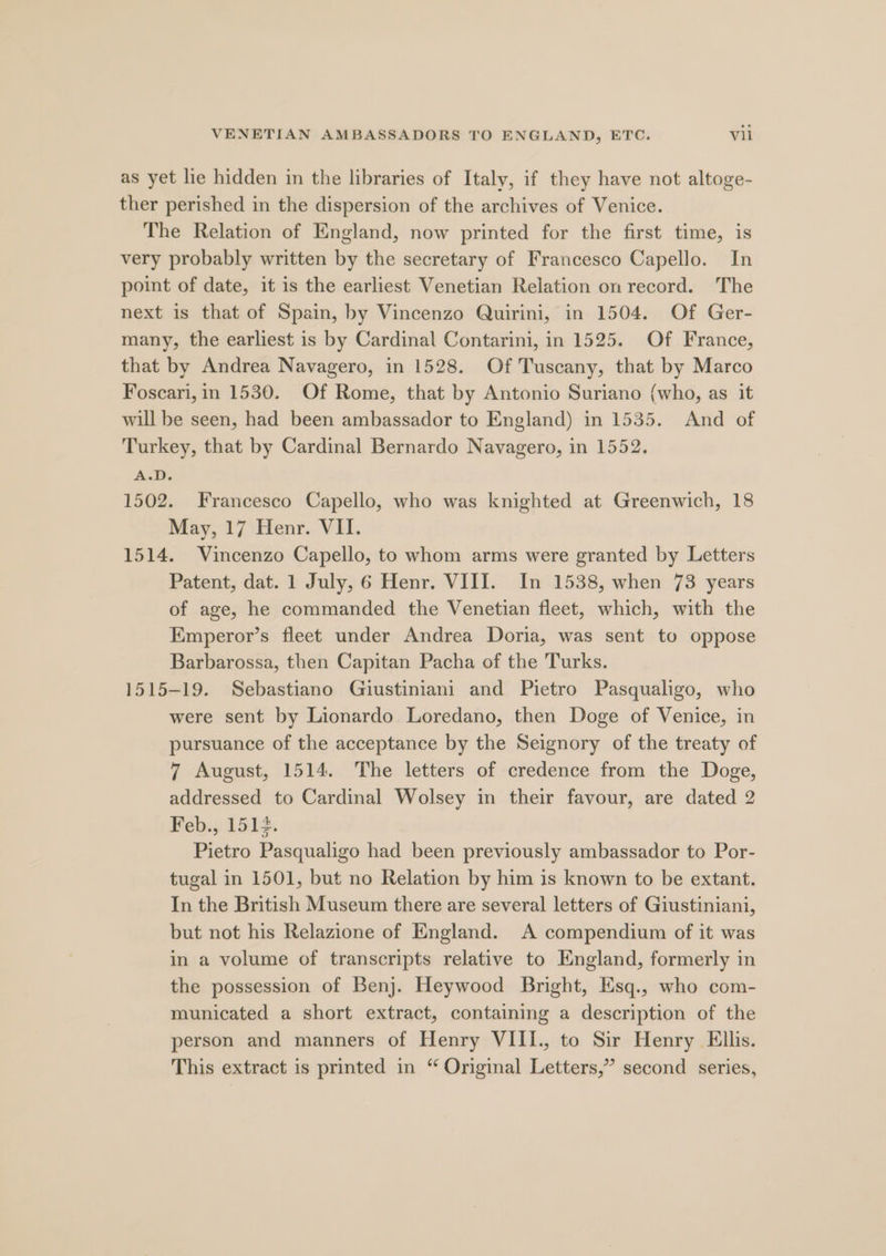 as yet lie hidden in the libraries of Italy, if they have not altoge- ther perished in the dispersion of the archives of Venice. The Relation of England, now printed for the first time, is very probably written by the secretary of Francesco Capello. In point of date, it is the earliest Venetian Relation on record. The next is that of Spain, by Vincenzo Quirini, in 1504. Of Ger- many, the earliest is by Cardinal Contarini, in 1525. Of France, that by Andrea Navagero, in 1528. Of Tuscany, that by Marco Foscari, in 1530. Of Rome, that by Antonio Suriano (who, as it will be seen, had been ambassador to England) in 1535. And of Turkey, that by Cardinal Bernardo Navagero, in 1552. A.D. 1502. Francesco Capello, who was knighted at Greenwich, 18 May, 17 Henr. VII. 1514. Vincenzo Capello, to whom arms were granted by Letters Patent, dat. 1 July, 6 Henr. VIII. In 1538, when 73 years of age, he commanded the Venetian fleet, which, with the Emperor’s fleet under Andrea Doria, was sent to oppose Barbarossa, then Capitan Pacha of the Turks. 1515-19. Sebastiano Giustiniani and Pietro Pasqualigo, who were sent by Lionardo Loredano, then Doge of Venice, in pursuance of the acceptance by the Seignory of the treaty of 7 August, 1514. The letters of credence from the Doge, addressed to Cardinal Wolsey in their favour, are dated 2 Feb., 1514. Pietro Pasqualigo had been previously ambassador to Por- tugal in 1501, but no Relation by him is known to be extant. In the British Museum there are several letters of Giustiniani, but not his Relazione of England. A compendium of it was in a volume of transcripts relative to England, formerly in the possession of Benj. Heywood Bright, Esq., who com- municated a short extract, containing a description of the person and manners of Henry VIII., to Sir Henry Ellis. This extract is printed in “ Original Letters,” second series,