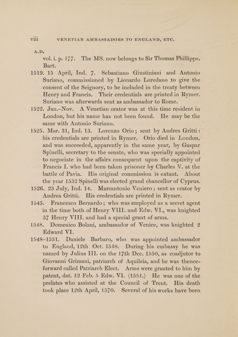 A.D. 3 vol.i.p. 177. The MS. now belongs to Sir Thomas Phillipps, Bart. 1519. 15 April, Ind. 7. Sebastiano Giustiniani and Antonio Suriano, commissioned by Lionardo Loredano to give the consent of the Seignory, to be included in the treaty between Henry and Francis. Their credentials are printed in Rymer. Suriano was afterwards sent as ambassador to Rome. 1522. Jan—Nov. A Venetian orator was at this time resident in London, but his name has not been found. He may be the same with Antonio Suriano. 1525. Mar. 31, Ind. 13. Lorenzo Orio; sent by Andrea Gritti: his credentials are printed in Rymer. Orio died in London, and was succeeded, apparently in the same year, by Gaspar Spinelli, secretary to the senate, who was specially appointed to negociate in the affairs consequent upon the captivity of Francis I. who had been taken prisoner by Charles V. at the battle of Pavia. His original commission is extant. About the year 1532 Spinelli was elected grand chancellor of Cyprus. 1526. 23 July, Ind. 14. Marcantonio Veniero; sent as orator by Andrea Gritti. His credentials are printed in Rymer. 1545. Francesco Bernardo; who was employed as a secret agent in the time both of Henry VIII. and Edw. VI., was knighted 37 Henry VIII. and had a special grant of arms. 1548. Domenico Bolani, ambassador of Venice, was knighted 2 Edward VI. 1548-1551. Daniele Barbaro, who was appointed ambassador to England, 12th Oct. 1548. During his embassy he was named by Julius III. on the 17th Dec. 1550, as coadjutor to Giovanni Grimani, patriarch of Aquileia, and he was thence- forward called Patriarch Elect. Arms were granted to him by patent, dat. 12 Feb. 5 Edw. VI. (1551.) He was one of the prelates who assisted at the Council of Trent. His death took place 12th April, 1570. Several of his works have been