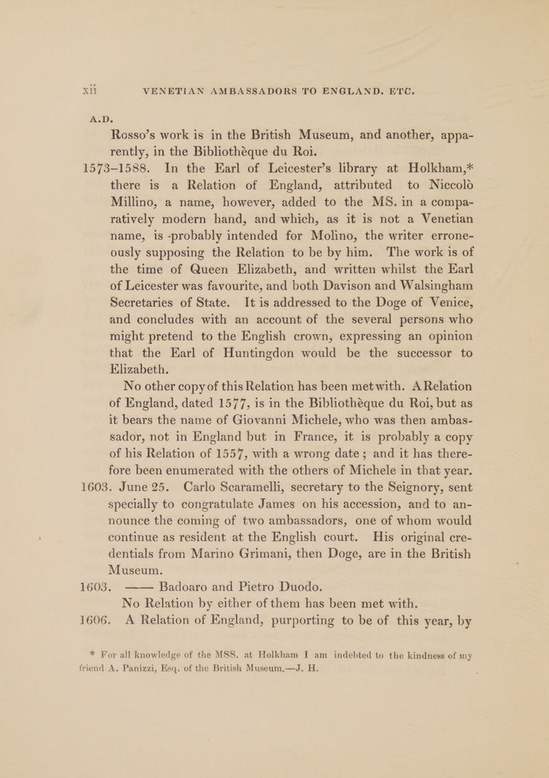 A.D. : Rosso’s work is in the British Museum, and another, appa- rently, in the Bibliothéque du Roi. 1573-1588. In the Earl of Leicester’s library at Holkham,* there is a Relation of England, attributed to Niccolo Millino, a name, however, added to the MS. in a compa- ratively modern hand, and which, as it is not a Venetian name, is -probably intended for Molino, the writer errone- ously supposing the Relation to be by him. The work is of the time of Queen Elizabeth, and written whilst the Earl of Leicester was favourite, and both Davison and Walsingham Secretaries of State. It is addressed to the Doge of Venice, and concludes with an account of the several persons who might pretend to the English crown, expressing an opinion that the Earl of Huntingdon would be the successor to Klizabeth. No other copy of this Relation has been met with. A Relation of England, dated 1577, is in the Bibliothéque du Roi, but as it bears the name of Giovanni Michele, who was then ambas- sador, not in England but in France, it 1s probably a copy of his Relation of 1557, with a wrong date; and it has there- fore been enumerated with the others of Michele in that year. 1603. June 25. Carlo Scaramelli, secretary to the Seignory, sent specially to congratulate James on his accession, and to an- nounce the coming of two ambassadors, one of whom would continue as resident at the English court. His original cre- dentials from Marino Grimani, then Doge, are in the British Museum. 1603. —— Badoaro and Pietro Duodo. No Relation by either of them has been met with. 1606. A Relation of England, purporting to be of this year, by * For all knowledge of the MSS. at Holkham I am indebted to the kindness of my friend A, Panizzi, Esq. of the British Museum,—QJ. H.