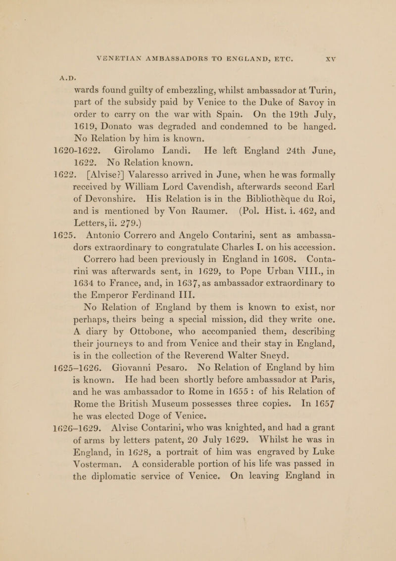 A.D. wards found guilty of embezzling, whilst ambassador at Turin, part of the subsidy paid by Venice to the Duke of Savoy in order to carry on the war with Spain. On the 19th July, 1619, Donato was degraded and condemned to be hanged. No Relation by him is known. 1620-1622. Girolamo Landi. He left England 24th June, 1622. No Relation known. 1622. [Alvise?] Valaresso arrived in June, when he was formally received by William Lord Cavendish, afterwards second Earl of Devonshire. His Relation is in the Bibhothéque du Roi, and is mentioned by Von Raumer. (Pol. Hist. 1. 462, and Letters, 0. 279.) 1625. Antonio Correro and Angelo Contarini, sent as ambassa- dors extraordinary to congratulate Charles I. on his accession. Correro had been previously in England in 1608. Conta- rini was afterwards sent, in 1629, to Pope Urban VIIL., in 1634 to France, and, in 1637, as ambassador extraordinary to the Emperor Ferdinand ITI. No Relation of England by them is known to exist, nor perhaps, theirs being a special mission, did they write one. A diary by Ottobone, who accompanied them, describing their journeys to and from Venice and their stay in England, is in the collection of the Reverend Walter Sneyd. 1625-1626. Giovanni Pesaro. No Relation of England by him is known. He had been shortly before ambassador at Paris, and he was ambassador to Rome in 1655: of his Relation of Rome the British Museum possesses three copies. In 1657 he was elected Doge of Venice. 1626-1629. Alvise Contarini, who was knighted, and had a grant of arms by letters patent, 20 July 1629. Whilst he was in England, in 1628, a portrait of him was engraved by Luke Vosterman. A considerable portion of his life was passed in the diplomatic service of Venice. On leaving England in