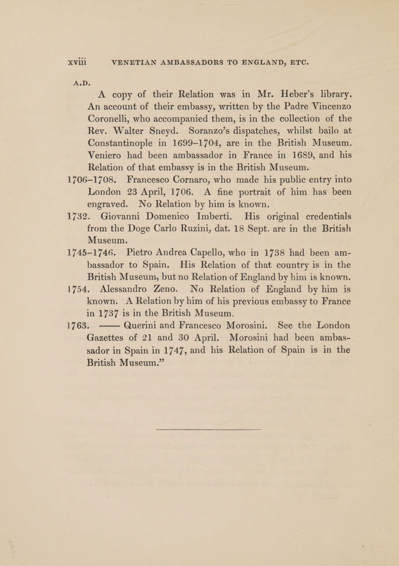 A.D. A copy of their Relation was in Mr. Heber’s library. An account of their embassy, written by the Padre Vincenzo Coronelli, who accompanied them, is in the collection of the Rev. Walter Sneyd. Soranzo’s dispatches, whilst bailo at Constantinople in 1699-1704, are in the British Museum. Veniero had been ambassador in France in 1689, and his Relation of that embassy is in the British Museum. 1706-1708. Francesco Cornaro, who made his public entry into London 23 April, 1706. &lt;A fine portrait of him has been engraved. No Relation by him is known. 1732. Giovanni Domenico Imberti. His original credentials from the Doge Carlo Ruzini, dat. 18 Sept. are in the British Museum. 1745-1746. Pietro Andrea Capello, who in 1738 had been am- bassador to Spain. His Relation of that country is in the British Museum, but no Relation of England by him is known. 1754. Alessandro Zeno. No Relation of England by him is known. A Relation by him of his previous embassy to France in 1737 is in the British Museum. 1763. Querini and Francesco Morosini. See the London Gazettes of 21 and 30 April. Morosini had been ambas- sador in Spain in 1747, and his Relation of Spain is in the British Museum.”