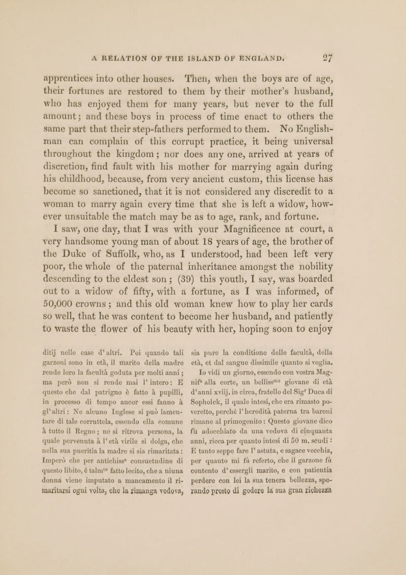 apprentices into other houses. Then, when the boys are of age, their fortunes are restored to them by their mother’s husband, who has enjoyed them for many years, but never to the full amount; and these boys in process of time enact to others the same part that their step-fathers performed to them. No English- man can complain of this corrupt practice, it being universal throughout the kingdom; nor does any one, arrived at years of discretion, find fault with his mother for marrying again during his childhood, because, from very ancient custom, this license has become so sanctioned, that it is not considered any discredit to a woman to marry again every time that she is left a widow, how- ever unsuitable the match may be as to age, rank, and fortune. I saw, one day, that I was with your Magnificence at court, a very handsome young man of about 18 years of age, the brother of the Duke of Suffolk, who, as I understood, had been left very poor, the whole of the paternal inheritance amongst the nobility descending to the eldest son; (39) this youth, I say, was boarded out to a widow of fifty, with a fortune, as I was informed, of 50,000 crowns; and this old woman knew how to play her cards so well, that he was content to become her husband, and patiently to waste the flower of his beauty with her, hoping soon to enjoy ditij nelle case d’altri. Poi quando tali sia pure la conditione delle faculta, della garzoni sono in eta, il marito della madre rende loro la faculté goduta per molti anni; ma pero non si rende mai I’ intero: E a pupilli, in processo di tempo ancor essi fanno a gl altri: Ne aleuno Inglese si puo lamen- tare di tale corruttela, essendo ella comune a tutto il Regno; ne si ritrova persona, la quale pervenuta a I’ etd virile si dolga, che nella sua pueritia la madre si sia rimaritata : Impero che per antichiss* consuetudine di questo libito, é talm‘¢ fatto lecito, che a niuna donna viene imputato a mancamento il ri- maritarsi ogni volta, che la rimanga yedoya, questo che dal patrigno é fatto eta, et dal sangue dissimile quanto si voglia. To vidi un giorno, essendo con vostra Mag- nif* alla corte, un belliss™® giovane di eta d’ anni xviij, in circa, fratello del Sigt Duca di Sopholck, il quale intesi, che era rimasto po- veretto, perché l’ heredita paterna tra baroni rimane al primogenito: Questo giovane dico fii adocchiato da una vedova di cinquanta anni, ricca per quanto intesi di 50 m. seudi: E tanto seppe fare |’ astuta, e sagace vecchia, per quanto mi ft referto, che il garzone fu contento d’essergli marito, e con patientia perdere con lei la sua tenera bellezza, spe- rando presto di godere la sua gran richezza