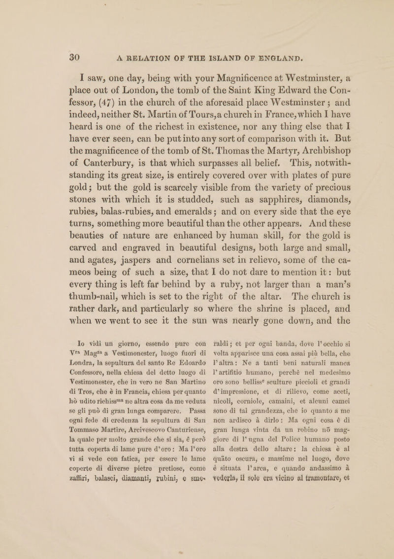 I saw, one day, being with your Magnificence at Westminster, a place out of London, the tomb of the Saint King Edward the Con- fessor, (47) in the church of the aforesaid place Westminster ; and indeed, neither St. Martin of Tours,a church in France, which I have heard is one of the richest in existence, nor any thing else that I have ever seen, can be put into any sort of comparison with it. But the magnificence of the tomb of St. Thomas the Martyr, Archbishop of Canterbury, is that which surpasses all belief. ‘This, notwith- standing its great size, is entirely covered over with plates of pure gold; but the gold is scarcely visible from the variety of precious stones with which it is studded, such as sapphires, diamonds, rubies, balas-rubies, and emeralds; and on every side that the eye turns, something more beautiful than the other appears. And these beauties of nature are enhanced by human skill, for the gold is carved and engraved in beautiful designs, both large and small, and agates, jaspers and cornelians set in relievo, some of the ca- meos being of such a size, that I do not dare to mention it: but every thing is left far behind by a ruby, not larger than a man’s thumb-nail, which is set to the right of the altar. The church is rather dark, and particularly so where the shrine is placed, and when we went to see it the sun To vidi un giorno, essendo pure con V2 Mag”* a Vestimonester, luogo fuori di Londra, la sepultura del santo Re Edoardo Confessore, nella chiesa del detto lnogo di Vestimonester, che in vero ne San Martino di Tros, che é in Francia, chiesa per quanto ho udito richiss™ ne altra cosa da me veduta se gli puod di gran lunga comparere. Passa ogni fede di credenza la sepultura di San Tommaso Martire, Arcivescovo Canturiense, la quale per molto grande che si sia, € perd tutta coperta di lame pure d’oro: Ma l’oro vi si vede con fatica, per essere le lame coperte di diverse pietre pretiose, come zafiri, balasci, diamanti, rubini, e smes was nearly gone down, and the raldi; et per ogni banda, dove 1’ occhio si volta apparisce una cosa assai pit bella, che VPaltra: Ne a tanti beni naturali manca lV’ artifitio humano, perché nel medesimo oro sono belliss® seulture piccioli et grandi d’impressione, et di rilievo, come aceti, nicoli, corniole, camaini, et alcuni camei sono di tal grandezza, che io quanto a me non ardisco a dirlo: Ma ogni cosa é di gran lunga vinta da un robino no mag- giore di l’ngna del Police humano posto alla destra dello altare: la chiesa é al quato oscura, e massime nel luogo, dove é situata l’arca, e quando andassimo a vederla, il sole era vicino al tramontare, et