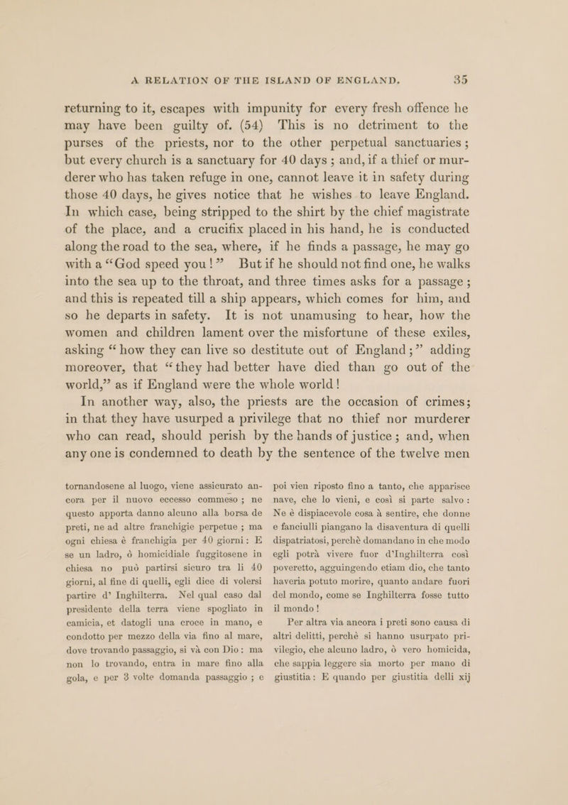 returning to it, escapes with impunity for every fresh offence he may have been guilty of. (54) This is no detriment to the purses of the priests, nor to the other perpetual sanctuaries ; but every church is a sanctuary for 40 days ; and, if a thief or mur- derer who has taken refuge in one, cannot leave it in safety during those 40 days, he gives notice that he wishes to leave England. In which case, being stripped to the shirt by the chief magistrate of the place, and a crucifix placed in his hand, he is conducted along the road to the sea, where, if he finds a passage, he may go with a “God speed you!” Butif he should not find one, he walks into the sea up to the throat, and three times asks for a passage ; and this is repeated till a ship appears, which comes for him, and so he departs in safety. It is not unamusing to hear, how the women and children lament over the misfortune of these exiles, asking “ how they can live so destitute out of England;” adding moreover, that “they had better have died than go out of the world,” as if England were the whole world! In another way, also, the priests are the occasion of crimes; in that they have usurped a privilege that no thief nor murderer who can read, should perish by the hands of justice; and, when any one is condemned to death by the sentence of the twelve men tornandosene al luogo, viene assicurato an- poi vien riposto fino a tanto, che apparisce nave, che lo vieni, e cosi si parte salvo: Ne é dispiacevole cosa a sentire, che donne e fanciulli piangano la disaventura di quelli cora per il nuoyo eccesso commeso ; ne questo apporta danno alcuno alla borsa de preti, ne ad altre franchigie perpetue ; ma ogni chiesa é franchigia per 40 giorni: E se un ladro, 6 homicidiale fuggitosene in chiesa no puo partirsi sicuro tra li 40 giorni, al fine di quelli, egli dice di volersi partire d’ Inghilterra. Nel qual caso dal presidente della terra viene spogliato in camicia, et datogli una croce in mano, e condotto per mezzo della via fino al mare, dove trovando passaggio, si va con Dio: ma non lo trovando, entra in mare fino alla gola, e per 3 volte domanda passaggio ; e dispatriatosi, perché domandano in che modo egli potra vivere fuor d’Inghilterra cosi poveretto, agguingendo etiam dio, che tanto haveria potuto morire, quanto andare fuori del mondo, come se Inghilterra fosse tutto il mondo ! Per altra via ancora i preti sono causa di altri delitti, perche si hanno usurpato pri- vilegio, che aleuno ladro, 6 vero homicida, che sappia leggere sia morto per mano di giustitia: E quando per giustitia delli xij
