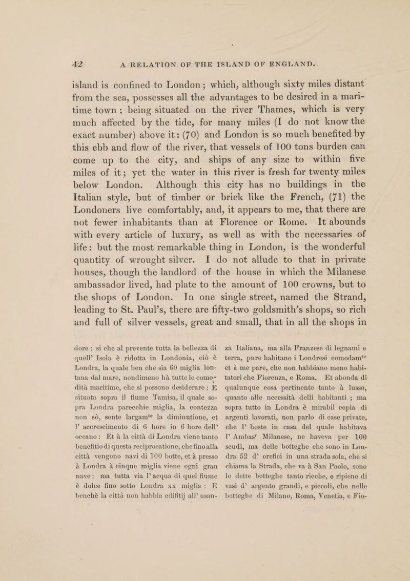 island is confined to London; which, although sixty miles distant from the sea, possesses all the advantages to be desired in a mari- time town ; being situated on the river Thames, which is very much affected by the tide, for many miles (I do not know the exact number) above it: (70) and London is so much benefited by this ebb and flow of the river, that vessels of 100 tons burden can come up to the city, and ships of any size to within five miles of it; yet the water in this river is fresh for twenty miles below London. Although this city has no buildings in the Italian style, but of timber or brick like the French, (71) the Londoners live comfortably, and, it appears to me, that there are not fewer inhabitants than at Florence or Rome. It abounds with every article of luxury, as well as with the necessaries of life: but the most remarkable thing in London, is the wonderful quantity of wrought silver. I do not allude to that in private houses, though the landlord of the house in which the Milanese ambassador lived, had plate to the amount of 100 crowns, but to the shops of London. In one single street, named the Strand, leading to St. Paul’s, there are fifty-two goldsmith’s shops, so rich and full of silver vessels, great and small, that in all the shops in dore: si che al prevente tutta la bellezza di quell’ Isola @ ridotta in Londonia, cid é Londra, la quale ben che sia 60 miglia lon- za Italiana, ma alla Franzese di legnami e terra, pure habitano i Londresi comodam*¢ et a me pare, che non habbiano meno habi- tatoriche Fiorenza,e Roma. Et abonda di S qualunque cosa pertinente tanto a lusso, tana dal mare, nondimeno ha tutte le como- dita maritime, che si possono desiderare : E situata sopra i] fiume Tamisa, il quale so- pra Londra parecchie miglia, la contezza non so, sente largam‘¢ la diminutione, et P acerescimento di 6 hore in 6 hore dell’ oceano: Et a la citt’ di Londra viene tanto benefitio di questa reciprocatione, che finoalla citta vengono navi di 100 botte, et a presso a Londra a cinque miglia viene ogni gran nave: ma tutta via l’ acqua di quel fiume é dolce fino sotto Londra xx miglia: E benché la citta non habbia edifitij all’ usan- quanto alle necessita delli habitanti ; ma sopra tutto in Londra é@ mirabil copia di argenti lavorati, non parlo di case private, che |’ hoste in casa del quale habitava 1’ Ambast Milanese, ne haveva per 100 scudi, ma delle botteghe che sono in Lon- dra 52 d’ orefici in una strada sola, che si chiama la Strada, che va 4 San Paolo, sono le dette botteghe tanto ricche, e ripiene di vasi d’ argento grandi, e piccoli, che nelle botteghe di Milano, Roma, Venetia, e Fio-