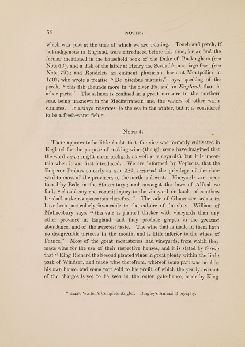 which was just at the time of which we are treating. Tench and perch, if not indigenous in England, were introduced before this time, for we find the former mentioned in the household book of the Duke of Buckingham (see Note 60), and a dish of the latter at Henry the Seventh’s marriage feast (see Note 79); and Rondelet, an eminent physician, born at Montpellier in 1507, who wrote a treatise “ De piscibus marinis,” says, speaking of the perch, “ this fish abounds more in the river Po, and in England, than in other parts.” The salmon is confined in a great measure to the northern seas, being unknown in the Mediterranean and the waters of other warm climates. It always migrates to the sea in the winter, but it is considered to be a fresh-water fish.* Note 4. | ; There appears to be little doubt that the vine was formerly cultivated in England for the purpose of making wine (though some have imagined that the word vinea might mean orchards as well as vineyards), but it is uncer- tain when it was first introduced. We are informed by Vopiscus, that the Emperor Probus, so early as a.p. 280, restored the privilege of the vine- yard to most of the provinces to the north and west. Vineyards are men- tioned by Bede in the 8th century; and amongst the laws of Alfred we find, “ should any one commit injury to the vineyard or lands of another, he shall make compensation therefore.” The vale of Gloucester seems to have been particularly favourable to the culture of the vine. William of Malmesbury says, “ this vale is planted thicker with vineyards than any other province in England, and they produce grapes in the greatest abundance, and of the sweetest taste. The wine that is made in them hath no disagreeable tartness in the mouth, and is little inferior to the wines of France.” Most of the great monasteries had vineyards, from which they made wine for the use of their respective houses, and it is stated by Stowe that “ King Richard the Second planted vines in great plenty within the little park of Windsor, and made wine therefrom, whereof some part was used in his own house, and some part sold to his profit, of which the yearly account of the charges is yet to be seen in the outer gate-house, made by King * Izaak Walton’s Complete Angler. Bingley’s Animal Biography.