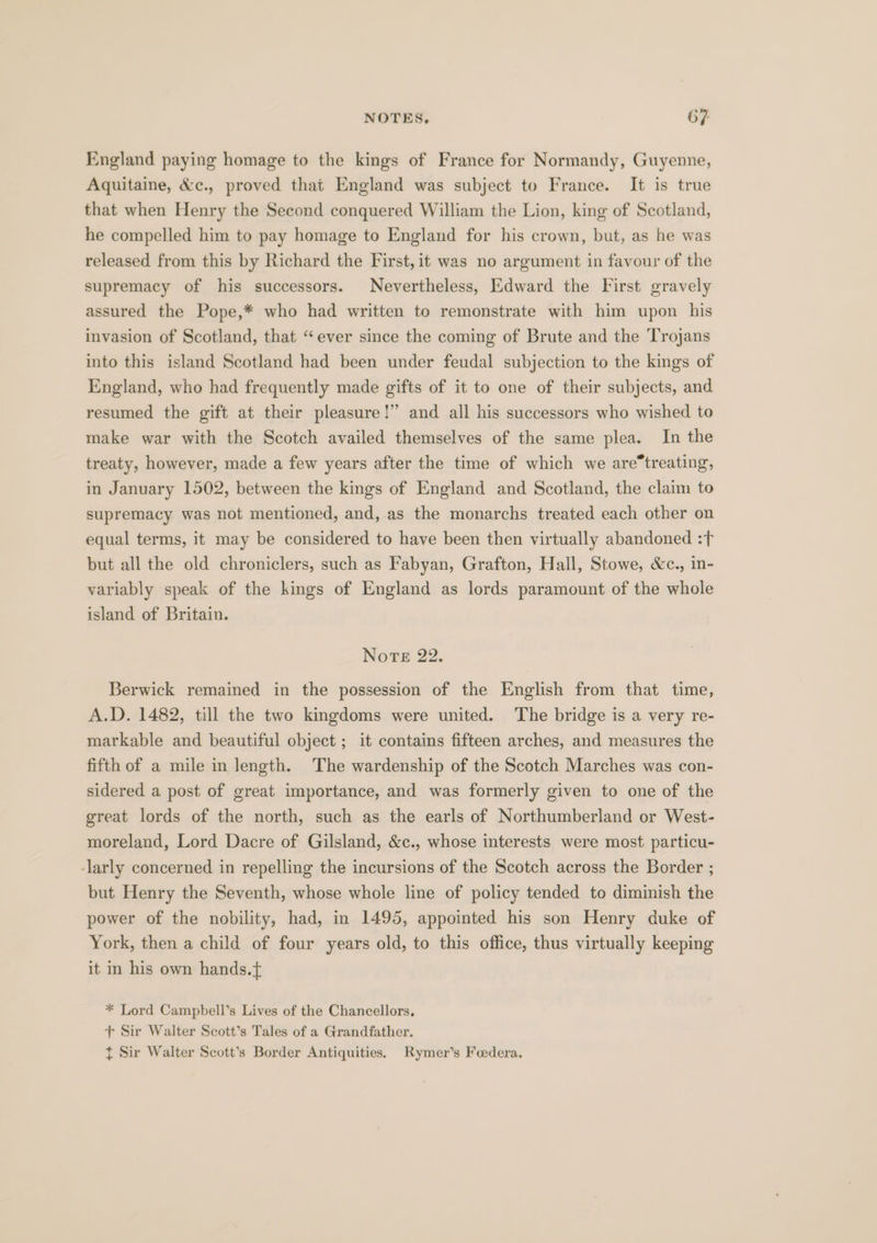 England paying homage to the kings of France for Normandy, Guyenne, Aquitaine, &amp;c., proved that England was subject to France. It is true that when Henry the Second conquered William the Lion, king of Scotland, he compelled him to pay homage to England for his crown, but, as he was released from this by Richard the First, it was no argument in favour of the supremacy of his successors. Nevertheless, Edward the First gravely assured the Pope,* who had written to remonstrate with him upon his invasion of Scotland, that “ever since the coming of Brute and the Trojans into this island Scotland had been under feudal subjection to the kings of England, who had frequently made gifts of it to one of their subjects, and resumed the gift at their pleasure!” and all his successors who wished to make war with the Scotch availed themselves of the same plea. In the treaty, however, made a few years after the time of which we aretreating, in January 1502, between the kings of England and Scotland, the claim to supremacy was not mentioned, and, as the monarchs treated each other on equal terms, it may be considered to have been then virtually abandoned :f but all the old chroniclers, such as Fabyan, Grafton, Hall, Stowe, &amp;c., in- variably speak of the kings of England as lords paramount of the whole island of Britain. Nore 22. Berwick remained in the possession of the English from that time, A.D. 1482, till the two kingdoms were united. The bridge is a very re- markable and beautiful object ; it contains fifteen arches, and measures the fifth of a mile in length. The wardenship of the Scotch Marches was con- sidered a post of great importance, and was formerly given to one of the great lords of the north, such as the earls of Northumberland or West- moreland, Lord Dacre of Gilsland, &amp;c., whose interests were most particu- -larly concerned in repelling the incursions of the Scotch across the Border ; but Henry the Seventh, whose whole line of policy tended to diminish the power of the nobility, had, in 1495, appointed his son Henry duke of York, then a child of four years old, to this office, thus virtually keeping it in his own hands.t * Lord Campbell’s Lives of the Chancellors, + Sir Walter Scott’s Tales of a Grandfather. t Sir Walter Scott’s Border Antiquities, Rymer’s Feedera.