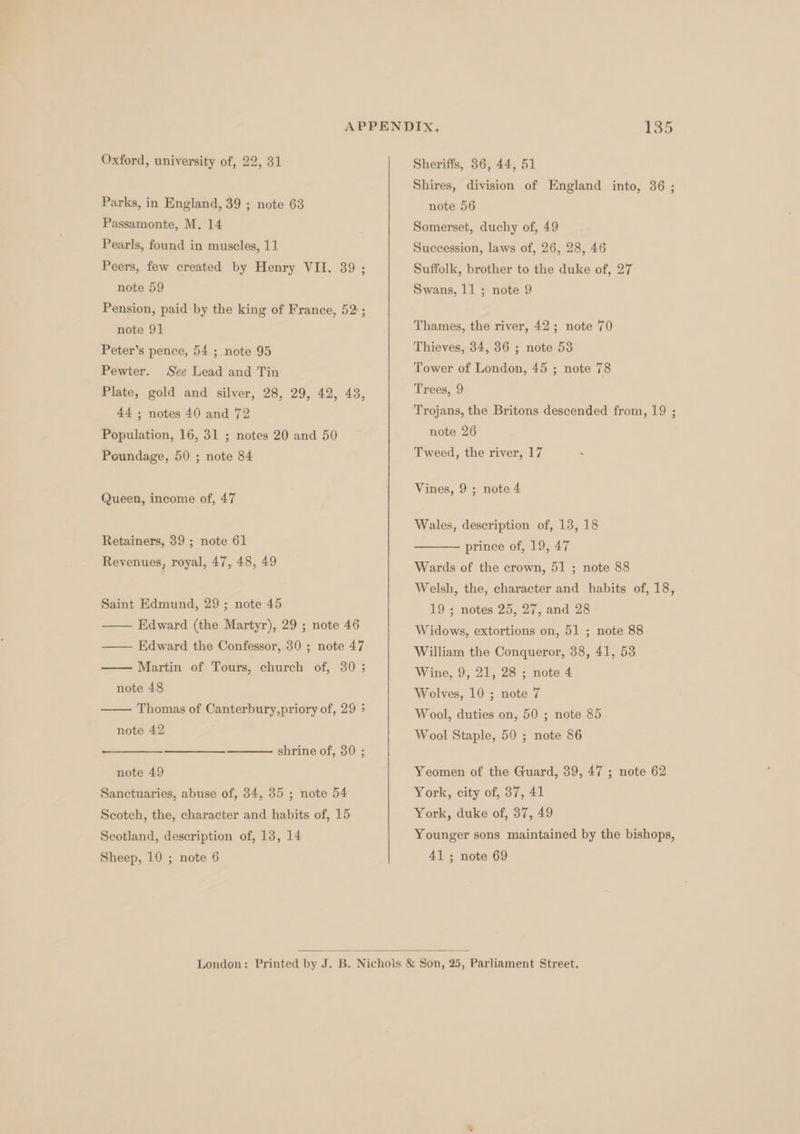 Oxford, university of, 22, 31 Parks, in England, 39 ; note 63 Passamonte, M. 14 Pearls, found in muscles, 11 Peers, few created by Henry VII. 39 ; note 59 Pension, paid by the king of France, 52 ; note 91 Peter’s pence, 54 ; note 95 Pewter. See Lead and Tin Plate, gold and silver, 28, 29, 42, 43, 44 ; notes 40 and 72 Population, 16, 31 ; notes 20 and 50 Poundage, 50 ; note 84 Queen, income of, 47 Retainers, 39 ; note 61 Revenues, royal, 47, 48, 49 Saint Edmund, 29 ; note 45 —— Edward (the Martyr), 29 ; note 46 —— Edward the Confessor, 30 ; note 47 Martin of Tours, church of, 30 ; note 48 Thomas of Canterbury,priory of, 29 &gt; note 42 shrine of, 30 ; note 49 Sanctuaries, abuse of, 34, 35 ; note 54 Scotch, the, character and habits of, 15 Scotland, description of, 13, 14 Sheriffs, 36, 44, 51 Shires, division of England into, 36 ; note 56 Somerset, duchy of, 49 Succession, laws of, 26, 28, 46 Suffolk, brother to the duke of, 27 Swans, 11 ; note 9 Thames, the river, 42; note 70 Thieves, 34, 36 ; note 53 Tower of London, 45 ; note 78 Trees, 9 Trojans, the Britons descended from, 19 ; note 26 Tweed, the river, 17 Vines, 9 ; note 4 Wales, description of, 13, 18 prince of, 19, 47 Wards of the crown, 51 ; note 88 Welsh, the, character and habits of, 18, 19; notes 25, 27, and 28 Widows, extortions on, 51 ; note 88 William the Conqueror, 38, 41, 53 Wine, 9, 21, 28 ; note 4 Wolves, 10 ; note 7 Wool, duties on, 50 ; note 85 Wool Staple, 50 ; note 86 Yeomen of the Guard, 39, 47 ; note 62 York, city of, 37, 41 York, duke of, 37, 49 Younger sons maintained by the bishops,