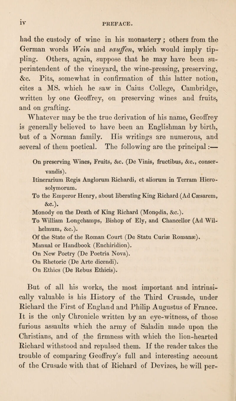 bad tbe custody of wine in his monastery; others from the German words We'm and sauffen, which would imply tip¬ pling. Others, again, suppose that he may have been su¬ perintendent of the vineyard, the wine-pressing, preserving, &c. Pits, somewhat in confirmation of this latter notion, cites a MS. which he saw in Caius College, Cambridge, written by one Geoffrey, on preserving wines and fruits, and on grafting. Whatever may be the true derivation of his name, Geoffrey is generally believed to have been an Englishman by birth, but of a Norman family. His writings are numerous, and several of them poetical. The following are the principal:— On preserving Wines, Fruits, &c. (De Yinis, fructibus, &c., conser- vandis). Itinerarium Regis Anglorum Richardi, et aliorum in Terram Hiero- solymorum. To the Emperor Henry, about liberating King Richard (Ad Csesarem, &c.). Monody on the Death of King Richard (Monpdia, &c.). To William Longchamps, Bishop of Ely, and Chancellor (Ad Wil- helmum, &c.). Of the State of the Roman Court (De Statu Curiae Romanae). Manual or Handbook (Enchiridion). On New Poetry (De Poetria Nova). On Rhetoric (De Arte dicendi). On Ethics (De Rebus Ethicis). But of all his works, the most important and intrinsi¬ cally valuable is his History of the Third Crusade, under Richard the First of England and Philip Augustus of France. It is the only Chronicle written by an eye-witness, of those furious assaults which the army of Saladin made upon the Christians, and of the firmness with which the lion-hearted Richard withstood and repulsed them. If the reader takes the trouble of comparing Geoffrey’s full and interesting account of the Crusade with that of Richard of Devizes, he will per-