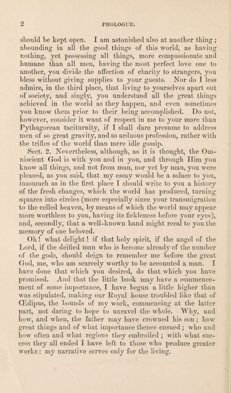 should be kept open. I am astonished also at another thing ; abounding in all the good things of this world, as having nothing, yet possessing all things, more compassionate and humane than all men, having the most perfect love one to another, you divide the affection of charity to strangers, you bless without giving supplies to your guests. Nor do I less admire, in the third place, that living to yourselves apart out of society, and singly, you understand all the great things achieved in the world as they happen, and even sometimes you know them prior to their being accomplished. Do not, however, consider it want of respect in me to your more than Pythagorean taciturnity, if I shall dare presume to address men of so great gravity, and so arduous profession, rather with the trifles of the world than mere idle gossip. Sect. 2. Nevertheless, although, as it is thought, the Om¬ niscient God is with you and in you, and through Him you know all things, and not from man, nor yet by man, you were pleased, as you said, that my essay would be a solace to you, inasmuch as in the first place I should write to you a history of the fresh changes, which the world has produced, turning squares into circles (more especially since your transmigration to the celled heaven, by means of which the world may appear more worthless to you, having its fickleness before your eyes), and, secondly, that a well-known hand might recal to you the memory of one beloved. Oh ! what delight! if that holy spirit, if the angel of the Lord, if the deified man who is become already of the number of the gods, should deign to remember me before the great God, me, who am scarcely worthy to be accounted a man. I have done that which you desired, do that which you have promised. And that the little book may have a commence¬ ment of some importance, I have begun a little higher than was stipulated, making our Poyal house troubled like that of GEdipus, the bounds of my work, commencing at the latter part, not daring to hope to unravel the whole. Why, and how, and when, the father may have crowned his son; how great things and of what importance thence ensued ; who and how often and what regions they embroiled ; with what suc¬ cess they all ended I have left to those who produce greater works: my narrative serves only for the living.