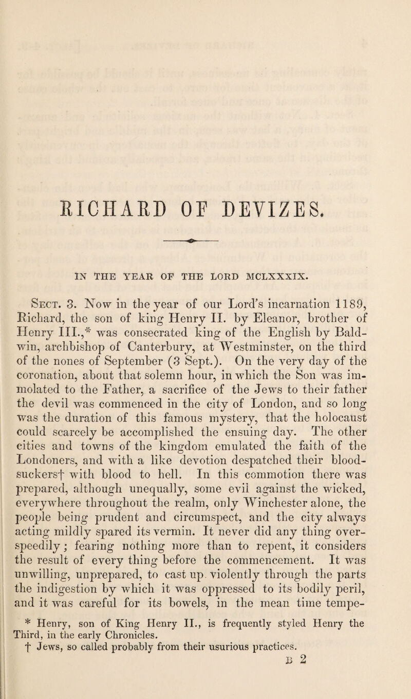 IN THE YEAR OF THE LORD MCLXXXIN. Sect. 3. Now in the year of our Lord’s incarnation 1189, Richard, the son of king Henry II. by Eleanor, brother of Henry III.,* was consecrated king of the English by Bald¬ win, archbishop of Canterbury, at Westminster, on the third of the nones of September (3 Sept.). On the very day of the coronation, about that solemn hour, in which the Son was im¬ molated to the Father, a sacrifice of the Jews to their father the devil was commenced in the city of London, and so long was the duration of this famous mystery, that the holocaust could scarcely be accomplished the ensuing day. The other cities and towns of the kingdom emulated the faith of the Londoners, and with a like devotion despatched their blood- suckersf with blood to hell. In this commotion there was prepared, although unequally, some evil against the wicked, everywhere throughout the realm, only Winchester alone, the people being prudent and circumspect, and the city always acting mildly spared its vermin. It never did any thing over- speedily; fearing nothing more than to repent, it considers the result of every thing before the commencement. It was unwilling, unprepared, to cast up. violently through the parts the indigestion by which it was oppressed to its bodily peril, and it was careful for its bowels, in the mean time tempe- * Henry, son of King Henry II., is frequently styled Henry the Third, in the early Chronicles. f Jews, so called probably from their usurious practices. 11 2