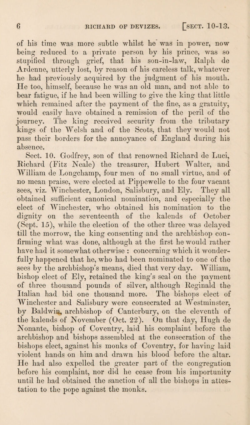 of liis time was more subtle whilst he was in power, now being reduced to a private person by his prince, was so stupified through grief, that his son-in-law, Ralph de Ardenne, utterly lost, by reason of his careless talk, whatever he had previously acquired by the judgment of his mouth. He too, himself, because he was an old man, and not able to bear fatigue, if he had been willing to give the king that little which remained after the payment of the fine, as a gratuity, would easily have obtained a remission of the peril of the journey. The king received security from the tributary kings of the Welsh and of the Scots, that they would not pass their borders for the annoyance of England during his absence. Sect. 10. Godfrey, son of that renowned Richard de Luci, Richard (Fitz Neale) the treasurer, Hubert Walter, and William de Longcliamp, four men of no small virtue, and of no mean praise, were elected at Pippewelle to the four vacant sees, viz. Winchester, London, Salisbury, and Ely. They all obtained sufficient canonical nomination, and especially the elect of Winchester, who obtained his nomination to the dignity on the seventeenth of the kalends of October (Sept. 15), while the election of the other three was delayed till the morrow, the king consenting and the archbishop con¬ firming what was done, although at the first he would rather have had it somewhat otherwise : concerning which it wonder¬ fully happened that he, who had been nominated to one of the sees by the archbishop’s means, died that very day. William, bishop elect of Ely, retained the king’s seal on the payment of three thousand pounds of silver, although Reginald the Italian had bid one thousand more. The bishops elect of Winchester and Salisbury were consecrated at Westminster, by Baldwin, archbishop of Canterbury, on the eleventh of the kalends of November (Oct. 22). On that day, Hugh de Nonante, bishop of Coventry, laid his complaint before the archbishop and bishops assembled at the consecration of the bishops elect, against his monks of Coventry, for having laid violent hands on him and drawn his blood before the altar. He had also expelled the greater part of the congregation before his complaint, nor did he cease from his importunity until he had obtained the sanction of all the bishops in attes¬ tation to the pope against the monks.