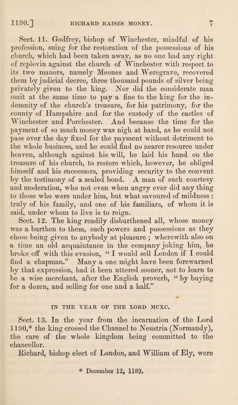 Sect. 11. Godfrey, bishop of Winchester, mindful of his profession, suing for the restoration of the possessions of his church, which had been taken away, as no one had any right of replevin against the church of Winchester with respect to its two manors, namely Meones and Weregrave, recovered them by judicial decree, three thousand pounds of silver being j>rivately given to the king. Nor did the considerate man omit at the same time to pay a fine to the king for the in¬ demnity of the church’s treasure, for his patrimony, for the county of Hampshire and for the custody of the castles of Winchester and Porchester. And because the time for the payment of so much money was nigh at hand, as he could not pass over the day fixed for the payment without detriment to the whole business, and he could find no nearer resource under heaven, although against his will, he laid his hand on the treasure of his church, to restore which, however, he obliged himself and his successors, providing security to the convent by the testimony of a sealed bond. A man of such courtesy and moderation, who not even when angry ever did any thing to those who were under him, but what savoured of mildness : truly of his family, and one of his familiars, of whom it is said, under whom to live is to reign. Sect. 12. The king readily disburdened all, whose money was a burthen to them, such powers and possessions as they chose being given to anybody at pleasure ; wherewith also on a time an old acquaintance in the company joking him, he broke off with this evasion, “ I would sell London if I could find a chapman.” Many a one might have been forewarned by that expression, had it been uttered sooner, not to learn to be a wise merchant, after the English proverb, “ by buying for a dozen, and selling for one and a half.” «• IN THE YEAR OF THE LORD MCXC. Sect. 13. In the year from the incarnation of the Lord 1190,* the king crossed the Channel to Neustria (Normandy), the care of the whole kingdom being committed to the chancellor. Richard, bishop elect of London, and William of Ely, were * December 12, 1189.