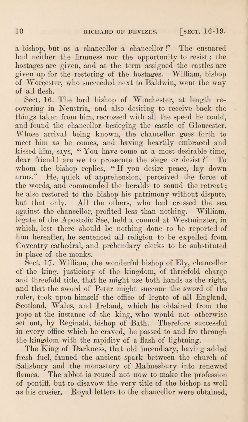 a bishop, but as a chancellor a chancellor !” The ensnared had neither the firmness nor the opportunity to resist; the hostages are given, and at the term assigned the castles are given up for the restoring of the hostages. William, bishop of Worcester, who succeeded next to Baldwin, went the way of all flesh. Sect. 16. The lord bishop of Winchester, at length re¬ covering in Neustria, and also desiring to receive back the things taken from him, recrossed with all the speed he could, and found the chancellor besieging the castle of Gloucester. Whose arrival being known, the chancellor goes forth to meet him as he comes, and having heartily embraced and kissed him, says, “You have come at a most desirable time, dear friend! are we to prosecute the siege or desist ?” To whom the bishop replies, “ If you desire peace, lay down arms.” He, quick of apprehension, perceived the force of the words, and commanded the heralds to sound the retreat; he also restored to the bishop his patrimony without dispute, but that only. All the others, who had crossed the sea against the chancellor, profited less than nothing. William, legate of the Apostolic See, held a council at Westminster, in which, lest there should be nothing done to be reported of him hereafter, he sentenced all religion to be expelled from Coventry cathedral, and prebendary clerks to be substituted in place of the monks. Sect. IT. William, the wonderful bishop of Ely, chancellor of the king, justiciary of the kingdom, of threefold charge and threefold title, that he might use both hands as the right, and that the sword of Peter might succour the sword of the ruler, took upon himself the office of legate of all England, Scotland, Wales, and Ireland, which he obtained from the pope at the instance of the king, who would not otherwise set out, by Reginald, bishop of Bath. Therefore successful in every office which he craved, he passed to and fro through the kingdom with the rapidity of a flash of lightning. The King of Darkness, that old incendiary, having added fresh fuel, fanned the ancient spark between the church of Salisbury and the monastery of Malmesbury into renewed flames. The abbot is roused not now to make the profession of pontiff, but to disavow the very title of the bishop as well as his crosier. Royal letters to the chancellor were obtained,