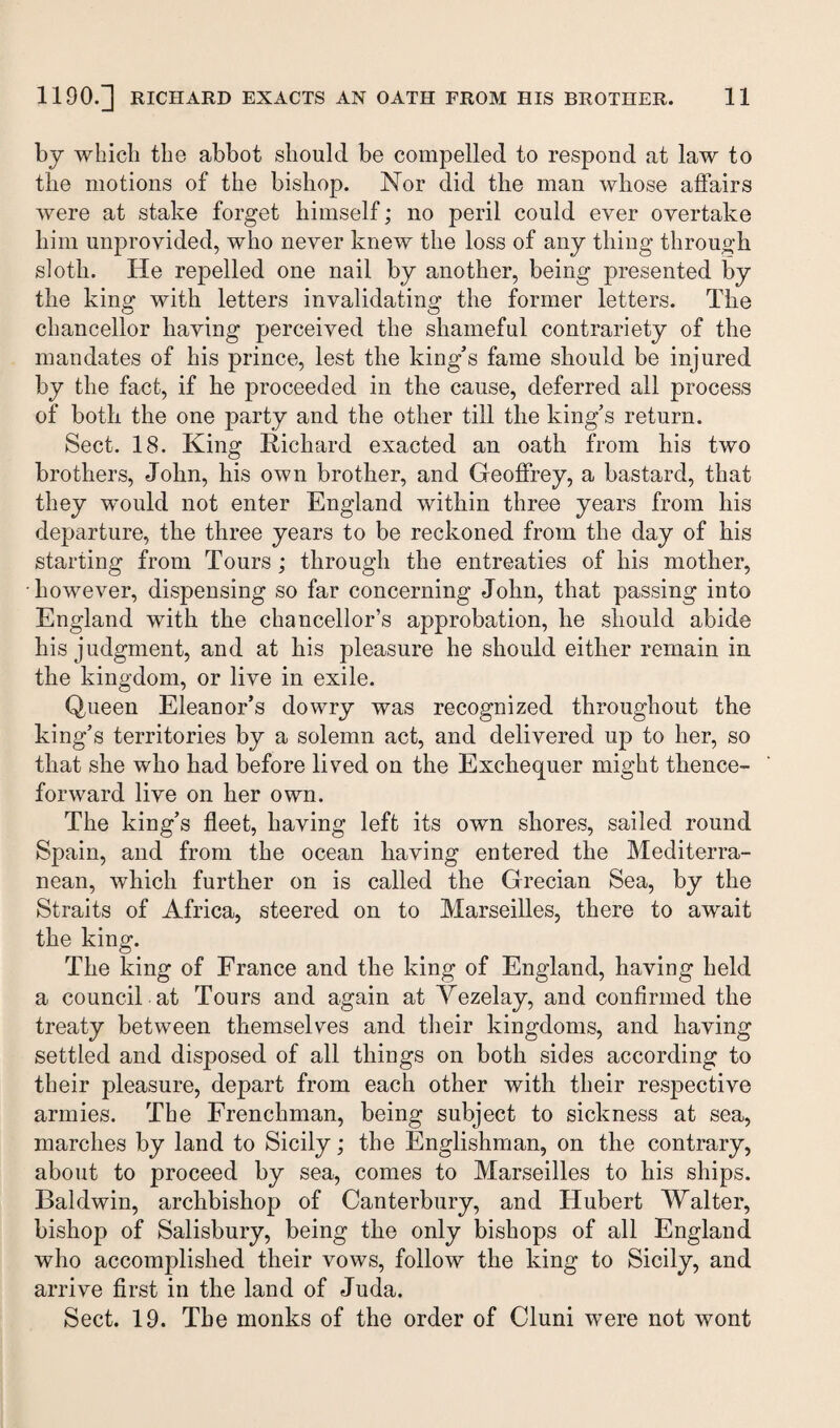 by which the abbot should be compelled to respond at law to the motions of the bishop. Nor did the man whose affairs were at stake forget himself; no peril could ever overtake him unprovided, who never knew the loss of any thing through sloth. He repelled one nail by another, being presented by the king with letters invalidating the former letters. The chancellor having perceived the shameful contrariety of the mandates of his prince, lest the king's fame should be injured by the fact, if he proceeded in the cause, deferred all process of both the one party and the other till the king’s return. Sect. 18. King Richard exacted an oath from his two brothers, John, his own brother, and Geoffrey, a bastard, that they would not enter England within three years from his departure, the three years to be reckoned from the day of his starting from Tours; through the entreaties of his mother, •however, dispensing so far concerning John, that passing into England with the chancellor’s approbation, he should abide his judgment, and at his pleasure he should either remain in the kingdom, or live in exile. Queen Eleanor’s dowry was recognized throughout the king’s territories by a solemn act, and delivered up to her, so that she who had before lived on the Exchequer might thence¬ forward live on her own. The king’s fleet, having left its own shores, sailed round Spain, and from the ocean having entered the Mediterra¬ nean, which further on is called the Grecian Sea, by the Straits of Africa, steered on to Marseilles, there to await the king. The king of France and the king of England, having held a council at Tours and again at Yezelay, and confirmed the treaty between themselves and their kingdoms, and having settled and disposed of all things on both sides according to their pleasure, depart from each other with their respective armies. The Frenchman, being subject to sickness at sea, marches by land to Sicily; the Englishman, on the contrary, about to proceed by sea, comes to Marseilles to his ships. Baldwin, archbishop of Canterbury, and Hubert Walter, bishop of Salisbury, being the only bishops of all England who accomplished their vows, follow the king to Sicily, and arrive first in the land of Juda. Sect. 19. The monks of the order of Cluni were not wont