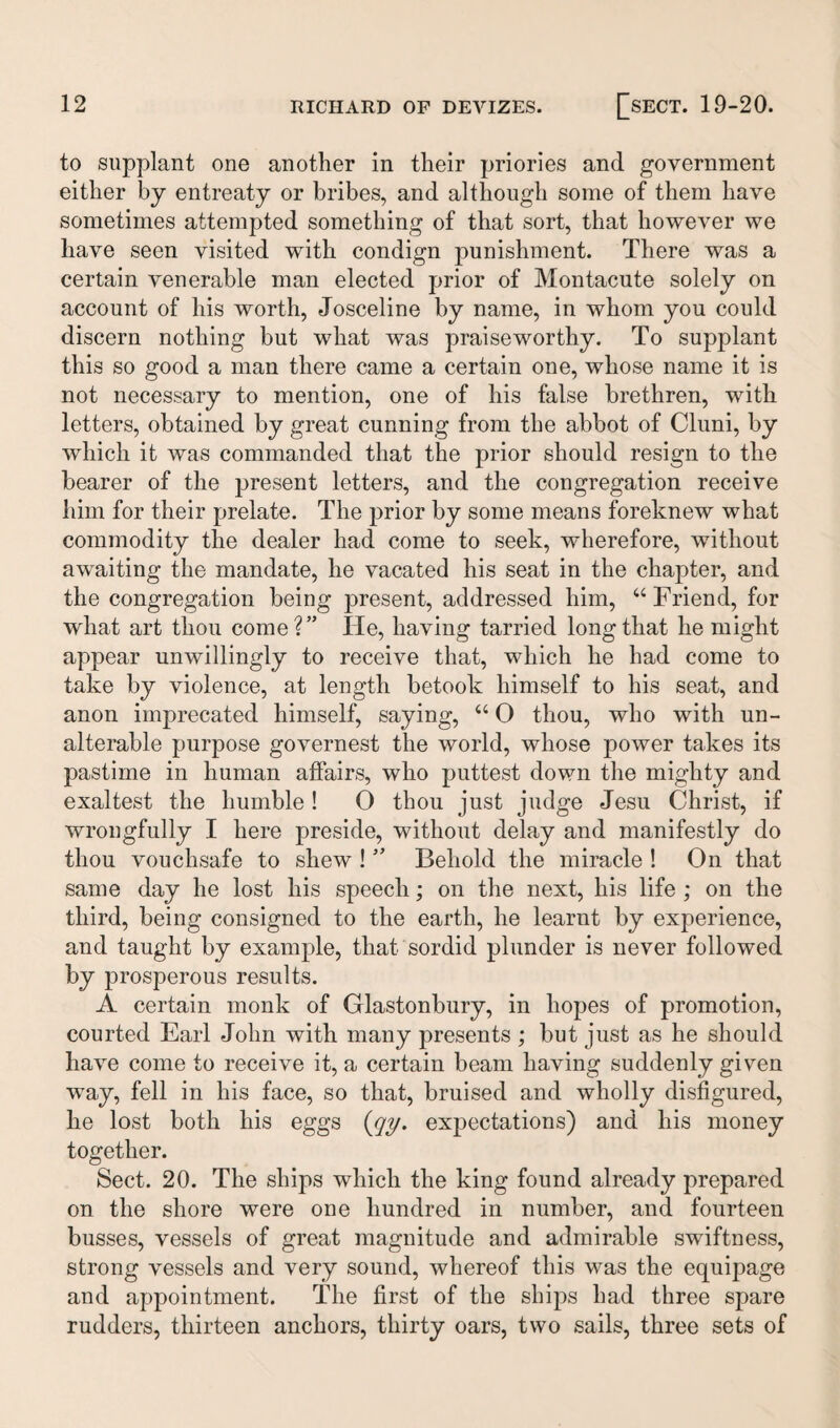 to supplant one another in their priories and government either by entreaty or bribes, and although some of them have sometimes attempted something of that sort, that however we have seen visited with condign punishment. There was a certain venerable man elected prior of Montacute solely on account of his worth, Josceline by name, in whom you could discern nothing but what was praiseworthy. To supplant this so good a man there came a certain one, whose name it is not necessary to mention, one of his false brethren, with letters, obtained by great cunning from the abbot of Cluni, by which it was commanded that the prior should resign to the bearer of the present letters, and the congregation receive him for their prelate. The prior by some means foreknew what commodity the dealer had come to seek, wherefore, without awaiting the mandate, he vacated his seat in the chapter, and the congregation being present, addressed him, “ Friend, for what art thou come?” He, having tarried long that he might appear unwillingly to receive that, which he had come to take by violence, at length betook himself to his seat, and anon imprecated himself, saying, u 0 thou, who with un¬ alterable purpose governest the world, whose power takes its pastime in human affairs, who puttest down the mighty and exaltest the humble! 0 thou just judge Jesu Christ, if wrongfully I here preside, without delay and manifestly do thou vouchsafe to shew ! ” Behold the miracle ! On that same day he lost his speech; on the next, his life ; on the third, being consigned to the earth, he learnt by experience, and taught by example, that sordid plunder is never followed by prosperous results. A certain monk of Glastonbury, in hopes of promotion, courted Earl John with many presents ; but just as he should have come to receive it, a certain beam having suddenly given way, fell in his face, so that, bruised and wholly disfigured, he lost both his eggs (qy. expectations) and his money together. Sect. 20. The ships which the king found already prepared on the shore were one hundred in number, and fourteen busses, vessels of great magnitude and admirable swiftness, strong vessels and very sound, whereof this was the equipage and appointment. The first of the ships had three spare rudders, thirteen anchors, thirty oars, two sails, three sets of