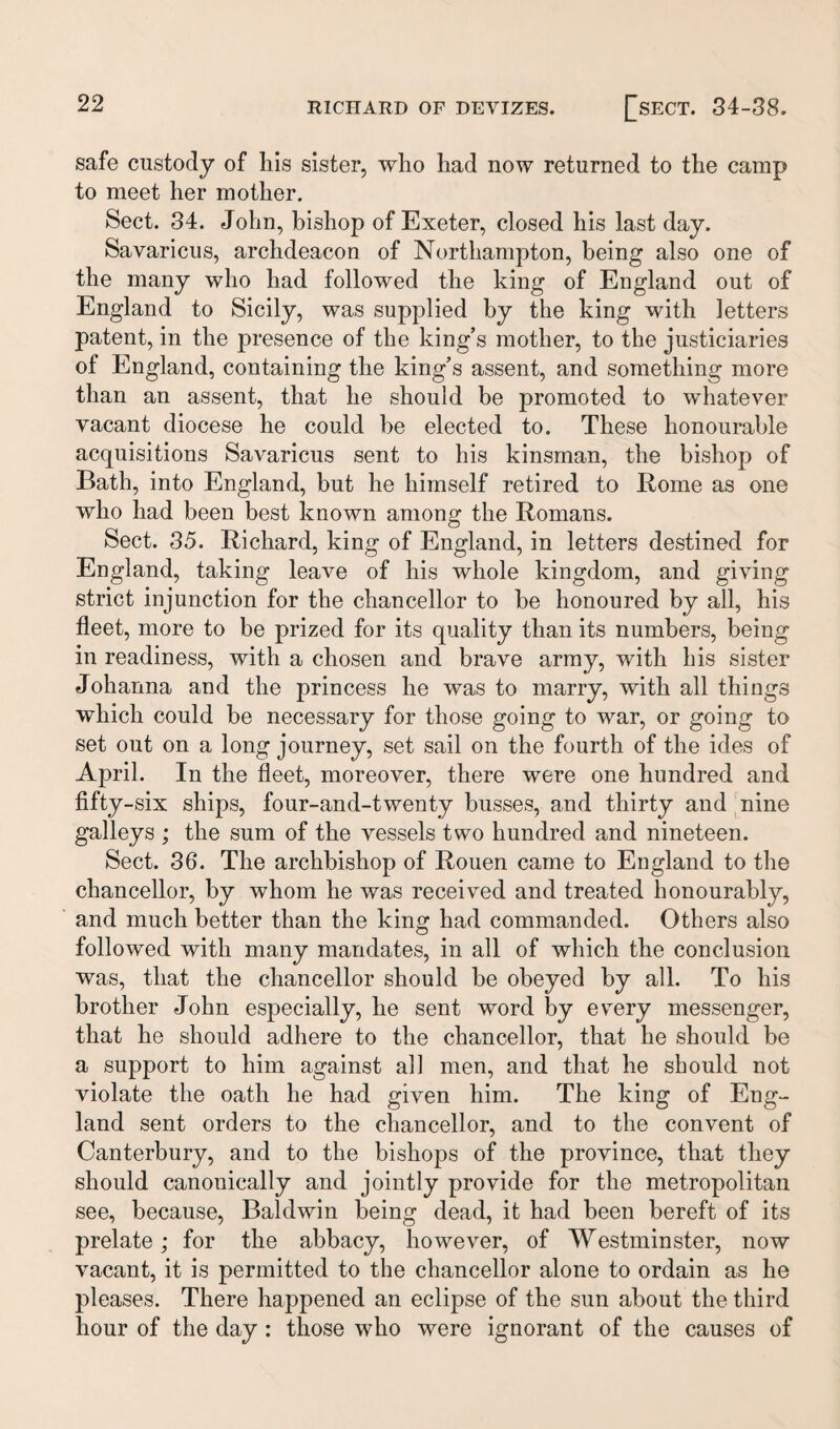 safe custody of Iiis sister, who had now returned to the camp to meet her mother. Sect. 34. John, bishop of Exeter, closed his last day. Savaricus, archdeacon of Northampton, being also one of the many who had followed the king of England out of England to Sicily, was supplied by the king with letters patent, in the presence of the king’s mother, to the justiciaries of England, containing the king’s assent, and something more than an assent, that he should be promoted to whatever vacant diocese he could be elected to. These honourable acquisitions Savaricus sent to his kinsman, the bishop of Bath, into England, but he himself retired to Rome as one who had been best known among the Romans. Sect. 35. Richard, king of England, in letters destined for England, taking leave of his whole kingdom, and giving strict injunction for the chancellor to be honoured by all, his fleet, more to be prized for its quality than its numbers, being in readiness, with a chosen and brave army, with his sister Johanna and the princess he was to marry, with all things which could be necessary for those going to war, or going to set out on a long journey, set sail on the fourth of the ides of April. In the fleet, moreover, there were one hundred and fifty-six ships, four-and-twenty busses, and thirty and nine galleys ; the sum of the vessels two hundred and nineteen. Sect. 36. The archbishop of Rouen came to England to the chancellor, by whom he was received and treated honourably, and much better than the king had commanded. Others also followed with many mandates, in all of which the conclusion was, that the chancellor should be obeyed by all. To his brother John especially, he sent word by every messenger, that he should adhere to the chancellor, that he should be a support to him against all men, and that he should not violate the oath he had given him. The king of Eng¬ land sent orders to the chancellor, and to the convent of Canterbury, and to the bishops of the province, that they should canonically and jointly provide for the metropolitan see, because, Baldwin being dead, it had been bereft of its prelate; for the abbacy, however, of Westminster, now vacant, it is permitted to the chancellor alone to ordain as he pleases. There happened an eclipse of the sun about the third hour of the day: those who were ignorant of the causes of