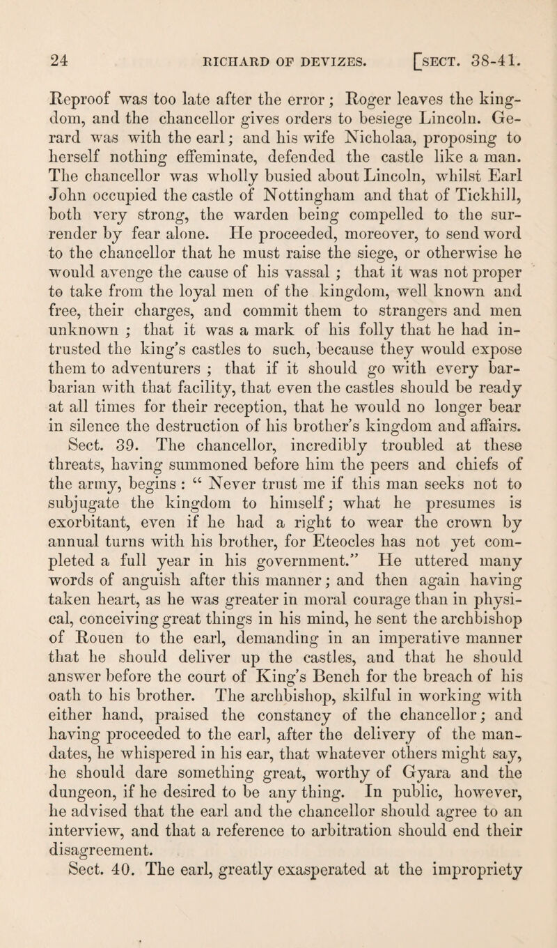 Reproof was too late after the error; Roger leaves the king¬ dom, and the chancellor gives orders to besiege Lincoln. Ge¬ rard was with the earl; and his wife Nicholaa, proposing to herself nothing effeminate, defended the castle like a man. The chancellor was wholly busied about Lincoln, whilst Earl John occupied the castle of Nottingham and that of Tickhill, both very strong, the warden being compelled to the sur¬ render by fear alone. He proceeded, moreover, to send word to the chancellor that he must raise the siege, or otherwise he would avenge the cause of his vassal ; that it was not proper to take from the loyal men of the kingdom, well known and free, their charges, and commit them to strangers and men unknown ; that it was a mark of his folly that he had in¬ trusted the king’s castles to such, because they would expose them to adventurers ; that if it should go with every bar¬ barian with that facility, that even the castles should be ready at all times for their reception, that he would no longer bear in silence the destruction of his brother’s kingdom and affairs. Sect. 39. The chancellor, incredibly troubled at these threats, having summoned before him the peers and chiefs of the army, begins : “ Never trust me if this man seeks not to subjugate the kingdom to himself; what he presumes is exorbitant, even if he had a right to wear the crown by annual turns with his brother, for Eteocles has not yet com¬ pleted a full year in his government.” He uttered many words of anguish after this manner; and then again having taken heart, as he was greater in moral courage than in physi¬ cal, conceiving great things in his mind, he sent the archbishop of Rouen to the earl, demanding in an imperative manner that he should deliver up the castles, and that he should answer before the court of King’s Bench for the breach of his oath to his brother. The archbishop, skilful in working with either hand, praised the constancy of the chancellor; and having proceeded to the earl, after the delivery of the man¬ dates, he whispered in his ear, that whatever others might say, he should dare something great, worthy of Gyara and the dungeon, if he desired to be any thing. In public, however, he advised that the earl and the chancellor should agree to an interview, and that a reference to arbitration should end their disagreement. Sect. 40. The earl, greatly exasperated at the impropriety