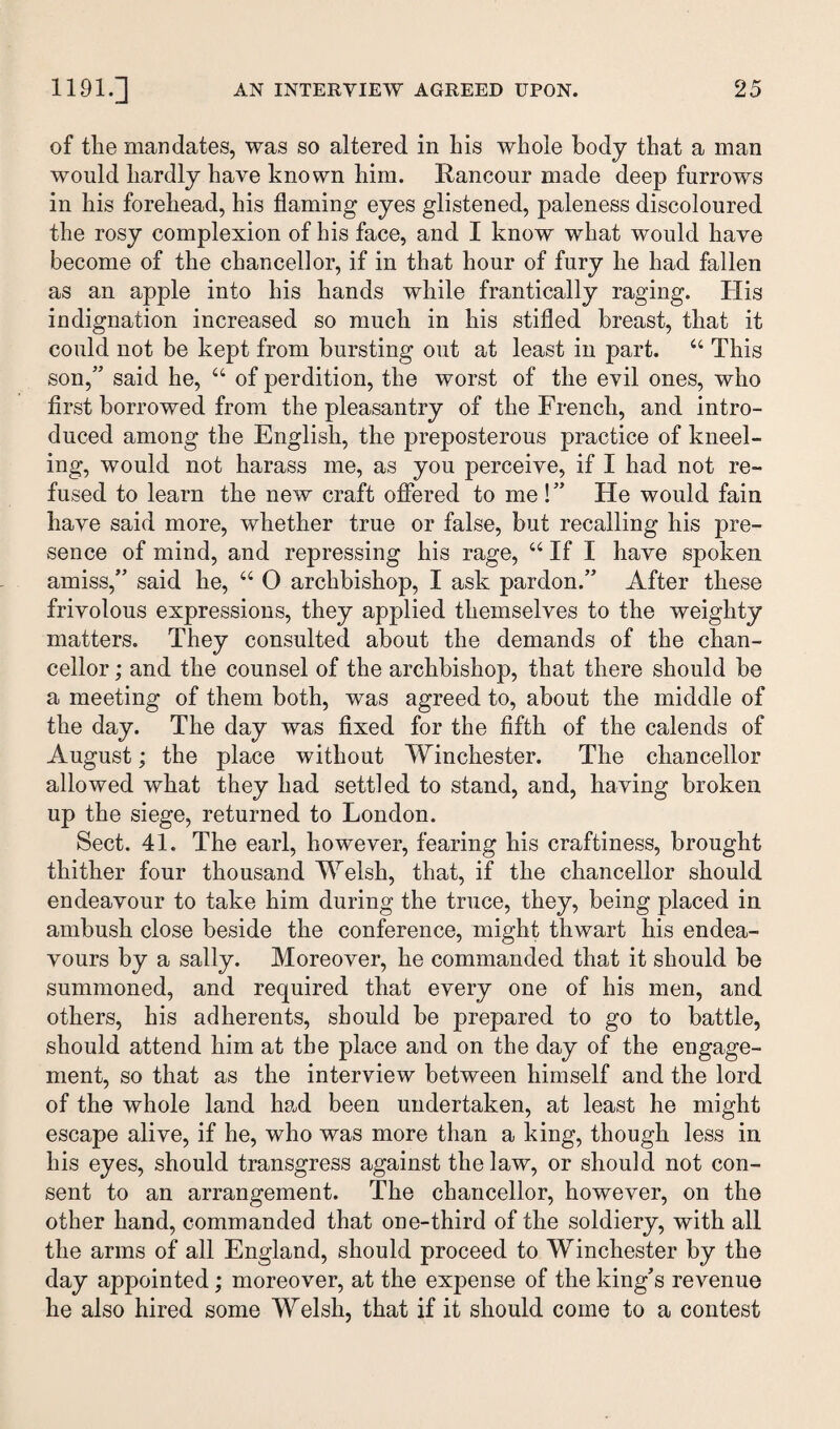 of the mandates, was so altered in his whole body that a man would hardly have known him. Rancour made deep furrows in his forehead, his flaming eyes glistened, paleness discoloured the rosy complexion of his face, and I know what would have become of the chancellor, if in that hour of fury he had fallen as an apple into his hands while frantically raging. His indignation increased so much in his stifled breast, that it could not be kept from bursting out at least in part. “ This son,” said he, u of perdition, the worst of the evil ones, who first borrowed from the pleasantry of the French, and intro¬ duced among the English, the preposterous practice of kneel¬ ing, would not harass me, as you perceive, if I had not re¬ fused to learn the new craft offered to me !” He would fain have said more, whether true or false, but recalling his pre¬ sence of mind, and repressing his rage, u If I have spoken amiss,” said he, “ 0 archbishop, I ask pardon.” After these frivolous expressions, they applied themselves to the weighty matters. They consulted about the demands of the chan¬ cellor ; and the counsel of the archbishop, that there should be a meeting of them both, was agreed to, about the middle of the day. The day was fixed for the fifth of the calends of August; the place without Winchester. The chancellor allowed what they had settled to stand, and, having broken up the siege, returned to London. Sect. 41. The earl, however, fearing his craftiness, brought thither four thousand Welsh, that, if the chancellor should endeavour to take him during the truce, they, being placed in ambush close beside the conference, might thwart his endea¬ vours by a sally. Moreover, he commanded that it should be summoned, and required that every one of his men, and others, his adherents, should be prepared to go to battle, should attend him at the place and on the day of the engage¬ ment, so that as the interview between himself and the lord of the whole land had been undertaken, at least he might escape alive, if he, who was more than a king, though less in his eyes, should transgress against the law, or should not con¬ sent to an arrangement. The chancellor, however, on the other hand, commanded that one-third of the soldiery, with all the arms of all England, should proceed to Winchester by the day appointed; moreover, at the expense of the king’s revenue he also hired some Welsh, that if it should come to a contest