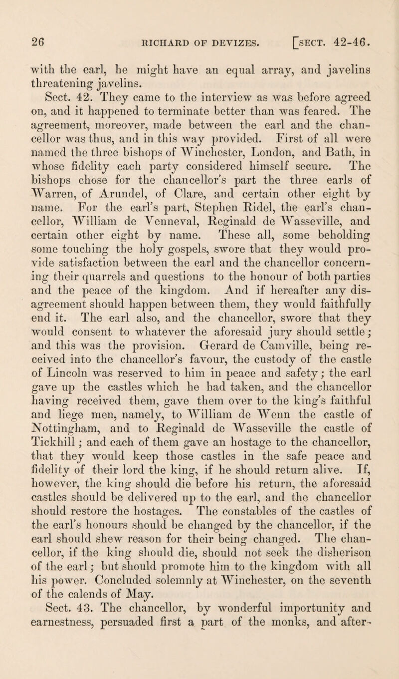 with the earl, he might have an equal array, and javelins threatening javelins. Sect. 42. They came to the interview as was before agreed on, and it happened to terminate better than was feared. The agreement, moreover, made between the earl and the chan¬ cellor was thus, and in this way provided. First of all were named the three bishops of Winchester, London, and Bath, in whose fidelity each party considered himself secure. The bishops chose for the chancellor’s part the three earls of Warren, of Arundel, of Clare, and certain other eight by name. For the earl’s part, Stephen Ridel, the earl’s chan¬ cellor, William de Venneval, Reginald de Wasseville, and certain other eight by name. These all, some beholding some touching the holy gospels, swore that they would pro¬ vide satisfaction between the earl and the chancellor concern¬ ing their quarrels and questions to the honour of both parties and the peace of the kingdom. And if hereafter any dis¬ agreement should happen between them, they would faithfully end it. The earl also, and the chancellor, swore that they would consent to whatever the aforesaid jury should settle; and this was the provision. Gerard de Camville, being re¬ ceived into the chancellor’s favour, the custody of the castle of Lincoln was reserved to him in peace and safety; the earl gave up the castles which he had taken, and the chancellor having received them, gave them over to the king’s faithful and liege men, namely, to William de Wenn the castle of Nottingham, and to Reginald de Wasseville the castle of Tickhill; and each of them gave an hostage to the chancellor, that they would keep those castles in the safe peace and fidelity of their lord the king, if he should return alive. If, however, the king should die before his return, the aforesaid castles should be delivered up to the earl, and the chancellor should restore the hostages. The constables of the castles of the earl’s honours should be changed by the chancellor, if the earl should shew reason for their being changed. The chan¬ cellor, if the king should die, should not seek the disherison of the earl; but should promote him to the kingdom with all his power. Concluded solemnly at Winchester, on the seventh of the calends of May. Sect. 43. The chancellor, by wonderful importunity and earnestness, persuaded first a part of the monks, and after-