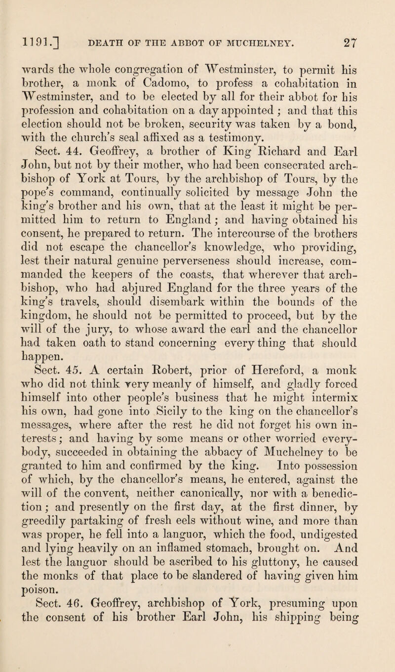 wards the whole congregation of Westminster, to permit his brother, a monk of Cadomo, to profess a cohabitation in Westminster, and to be elected by all for their abbot for his profession and cohabitation on a day appointed ; and that this election should not be broken, security was taken by a bond, with the church’s seal affixed as a testimony. Sect. 44. Geoffrey, a brother of King Richard and Earl John, but not by their mother, who had been consecrated arch¬ bishop of York at Tours, by the archbishop of Tours, by the pope’s command, continually solicited by message John the king’s brother and his own, that at the least it might be per¬ mitted him to return to England ; and having obtained his consent, he prepared to return. The intercourse of the brothers did not escape the chancellor’s knowledge, who providing, lest their natural genuine perverseness should increase, com¬ manded the keepers of the coasts, that wherever that arch¬ bishop, who had abjured England for the three years of the king’s travels, should disembark within the bounds of the kingdom, he should not be permitted to proceed, but by the will of the jury, to whose award the earl and the chancellor had taken oath to stand concerning every thing that should happen. Sect. 45. A certain Robert, prior of Hereford, a monk who did not think very meanly of himself, and gladly forced himself into other people’s business that he might intermix his own, had gone into Sicily to the king on the chancellor’s messages, where after the rest he did not forget his own in¬ terests ; and having by some means or other worried every¬ body, succeeded in obtaining the abbacy of Muchelney to be granted to him and confirmed by the king. Into possession of which, by the chancellor’s means, he entered, against the will of the convent, neither canonically, nor with a benedic¬ tion ; and presently on the first day, at the first dinner, by greedily partaking of fresh eels without wine, and more than was proper, he fell into a languor, which the food, undigested and lying heavily on an inflamed stomach, brought on. And lest the languor should be ascribed to his gluttony, he caused the monks of that place to be slandered of having given him poison. Sect. 46. Geoffrey, archbishop of York, presuming upon the consent of his brother Earl John, his shipping being