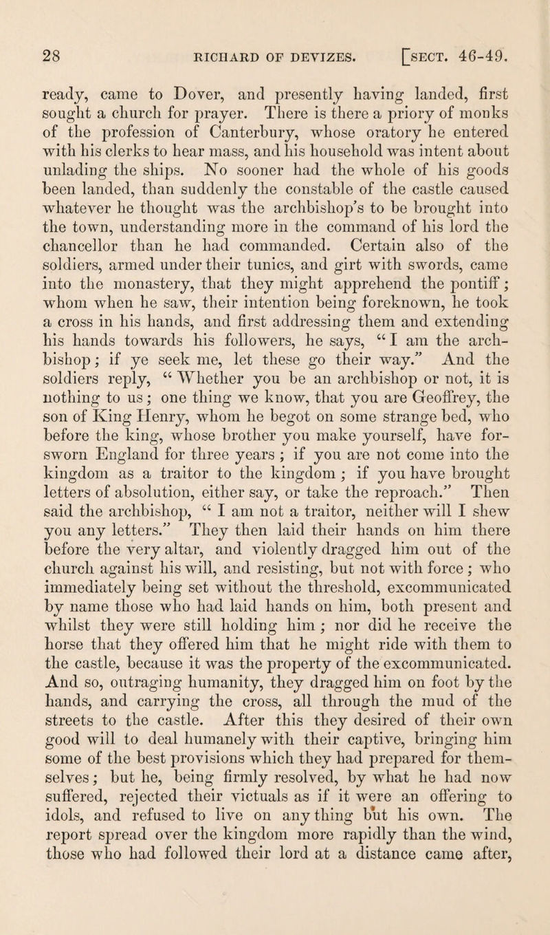 ready, came to Dover, and presently having landed, first sought a church for prayer. There is there a priory of monks of the profession of Canterbury, whose oratory he entered with his clerks to hear mass, and his household was intent about unlading the ships. No sooner had the whole of his goods been landed, than suddenly the constable of the castle caused whatever he thought was the archbishop’s to be brought into the town, understanding more in the command of his lord the chancellor than he had commanded. Certain also of the soldiers, armed under their tunics, and girt with swords, came into the monastery, that they might apprehend the pontiff; whom when he saw, their intention being foreknown, he took a cross in his hands, and first addressing them and extending his hands towards his followers, he says, “ I am the arch¬ bishop ; if ye seek me, let these go their way.” And the soldiers reply, “ Whether you be an archbishop or not, it is nothing to us; one thing we know, that you are Geoffrey, the son of King Henry, whom he begot on some strange bed, who before the king, whose brother you make yourself, have for¬ sworn England for three years ; if you are not come into the kingdom as a traitor to the kingdom ; if you have brought letters of absolution, either say, or take the reproach.” Then said the archbishop, “ I am not a traitor, neither will I shew you any letters.” They then laid their hands on him there before the very altar, and violently dragged him out of the church against his will, and resisting, but not with force ; who immediately being set without the threshold, excommunicated by name those who had laid hands on him, both present and whilst they were still holding him ; nor did he receive the horse that they offered him that he might ride with them to the castle, because it was the property of the excommunicated. And so, outraging humanity, they dragged him on foot by the hands, and carrying the cross, all through the mud of the streets to the castle. After this they desired of their own good will to deal humanely with their captive, bringing him some of the best provisions which they had prepared for them¬ selves ; but he, being firmly resolved, by what he had now suffered, rejected their victuals as if it were an offering to idols, and refused to live on any thing but his own. The report spread over the kingdom more rapidly than the wind, those who had followed their lord at a distance came after,