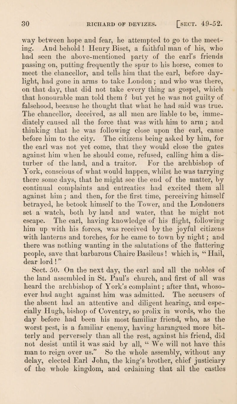 way between hope and fear, he attempted to go to the meet¬ ing. And behold ! Henry Biset, a faithful man of his, who had seen the above-mentioned party of the eaiTs friends passing on, putting frequently the spur to his horse, conies to meet the chancellor, and tells him that the earl, before day¬ light, had gone in arms to take London; and who was there, on that day, that did not take every thing as gospel, which that honourable man told them ? but yet he was not guilty of falsehood, because he thought that what he had said was true. The chancellor, deceived, as all men are liable to be, imme¬ diately caused all the force that was with him to arm ; and thinking that he was following close upon the earl, came before him to the city. The citizens being asked by him, for the earl was not yet come, that they would close the gates against him when he should come, refused, calling him a dis¬ turber of the land, and a traitor. For the archbishop of York, conscious of what would happen, whilst he was tarrying there some days, that he might see the end of the matter, by continual complaints and entreaties had excited them all against him ; and then, for the first time, perceiving himself betrayed, he betook himself to the Tower, and the Londoners set a watch, both by land and water, that he might not escape. The earl, having knowledge of his flight, following him up with his forces, was received by the joyful citizens with lanterns and torches, for he came to town by night; and there was nothing wanting in the salutations of the flattering people, save that barbarous Chaire Basileus ! which is, “ Hail, dear lord ! ” Sect. 50. On the next day, the earl and all the nobles of the land assembled in St. Paul’s church, and first of all was heard the archbishop of York’s complaint; after that, whoso¬ ever had aught against him was admitted. The accusers of the absent had an attentive and diligent hearing, and espe¬ cially Hugh, bishop of Coventry, so prolix in words, who the day before had been his most familiar friend, who, as the worst pest, is a familiar enemy, having harangued more bit¬ terly and perversely than all the rest, against his friend, did not desist until it was said by all, “We will not have this man to reign over us.” So the whole assembly, without any delay, elected Earl John, the king’s brother, chief justiciary of the whole kingdom, and ordaining that all the castles
